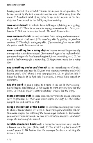 boxing match.) ᮀ James didn’t know the answer to the question, but
he was saved by the bell when the teacher was called away from the
room. ᮀ I couldn’t think of anything to say to the woman at the bus-
stop, but I was saved by the bell by my bus arriving.
save one’s breath to refrain from talking, explaining, or arguing.
(Informal.) ᮀ There is no sense in trying to convince her. Save your
breath. ᮀ Tell her to save her breath. He won’t listen to her.
save someone’s skin to save someone from injury, embarrassment,
or punishment. (Informal.) ᮀ I saved my skin by getting the job done
on time. ᮀ Thanks for saving my skin. If you hadn’t given me an alibi,
the police would have arrested me.
save something for a rainy day to reserve something—usually
money—for some future need. (Save something can be replaced with
put something aside, hold something back, keep something, etc.) ᮀ I’ve
saved a little money for a rainy day. ᮀ Keep some sweets for a rainy
day.
say something under one’s breath to say something so softly that
hardly anyone can hear it. ᮀ John was saying something under his
breath, and I don’t think it was very pleasant. ᮀ I’m glad he said it
under his breath. If he had said it out loud, it would have caused an
argument.
say the word to give a signal to begin; to say yes or okay as a sig-
nal to begin. (Informal.) ᮀ I’m ready to start anytime you say the
word. ᮀ We’ll all shout “Happy birthday!” when I say the word.
scare someone stiff to scare someone severely; to make someone
very frightened. ᮀ That loud noise scared me stiff. ᮀ The robber
jumped out and scared us stiff.
scrape the bottom of the barrel to select from among the worst;
to choose from what is left over. ᮀ You’ve bought a dreadful old car.
You really scraped the bottom of the barrel to get that one. ᮀ The worker
you sent over was the worst I’ve ever seen. Send me another—and don’t
scrape the bottom of the barrel.
scratch someone’s back to do a favour for someone in return for
a favour done for you. (Informal.) ᮀ You scratch my back, and I’ll
scratch yours. ᮀ We believe that the manager has been scratching the
treasurer’s back.
save one’s breath
170
 