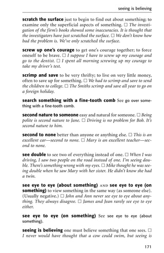 scratch the surface just to begin to find out about something; to
examine only the superficial aspects of something. ᮀ The investi-
gation of the firm’s books showed some inaccuracies. It is thought that
the investigators have just scratched the surface. ᮀ We don’t know how
bad the problem is. We’ve only scratched the surface.
screw up one’s courage to get one’s courage together; to force
oneself to be brave. ᮀ I suppose I have to screw up my courage and
go to the dentist. ᮀ I spent all morning screwing up my courage to
take my driver’s test.
scrimp and save to be very thrifty; to live on very little money,
often to save up for something. ᮀ We had to scrimp and save to send
the children to college. ᮀ The Smiths scrimp and save all year to go on
a foreign holiday.
search something with a fine-tooth comb See go over some-
thing with a fine-tooth comb.
second nature to someone easy and natural for someone. ᮀ Being
polite is second nature to Jane. ᮀ Driving is no problem for Bob. It’s
second nature to him.
second to none better than anyone or anything else. ᮀ This is an
excellent car—second to none. ᮀ Mary is an excellent teacher—sec-
ond to none.
see double to see two of everything instead of one. ᮀ When I was
driving, I saw two people on the road instead of one. I’m seeing dou-
ble. There’s something wrong with my eyes. ᮀ Mike thought he was see-
ing double when he saw Mary with her sister. He didn’t know she had
a twin.
see eye to eye (about something) and see eye to eye (on
something) to view something in the same way (as someone else).
(Usually negative.) ᮀ John and Ann never see eye to eye about any-
thing. They always disagree. ᮀ James and Jean rarely see eye to eye
either.
see eye to eye (on something) See see eye to eye (about
something).
seeing is believing one must believe something that one sees. ᮀ
I never would have thought that a cow could swim, but seeing is
seeing is believing
171
 