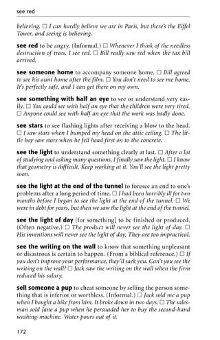 believing. ᮀ I can hardly believe we are in Paris, but there’s the Eiffel
Tower, and seeing is believing.
see red to be angry. (Informal.) ᮀ Whenever I think of the needless
destruction of trees, I see red. ᮀ Bill really saw red when the tax bill
arrived.
see someone home to accompany someone home. ᮀ Bill agreed
to see his aunt home after the film. ᮀ You don’t need to see me home.
It’s perfectly safe, and I can get there on my own.
see something with half an eye to see or understand very eas-
ily. ᮀ You could see with half an eye that the children were very tired.
ᮀ Anyone could see with half an eye that the work was badly done.
see stars to see flashing lights after receiving a blow to the head.
ᮀ I saw stars when I bumped my head on the attic ceiling. ᮀ The lit-
tle boy saw stars when he fell head first on to the concrete.
see the light to understand something clearly at last. ᮀ After a lot
of studying and asking many questions, I finally saw the light. ᮀ I know
that geometry is difficult. Keep working at it. You’ll see the light pretty
soon.
see the light at the end of the tunnel to foresee an end to one’s
problems after a long period of time. ᮀ I had been horribly ill for two
months before I began to see the light at the end of the tunnel. ᮀ We
were in debt for years, but then we saw the light at the end of the tunnel.
see the light of day [for something] to be finished or produced.
(Often negative.) ᮀ The product will never see the light of day. ᮀ
His inventions will never see the light of day. They are too impractical.
see the writing on the wall to know that something unpleasant
or disastrous is certain to happen. (From a biblical reference.) ᮀ If
you don’t improve your performance, they’ll sack you. Can’t you see the
writing on the wall? ᮀ Jack saw the writing on the wall when the firm
reduced his salary.
sell someone a pup to cheat someone by selling the person some-
thing that is inferior or worthless. (Informal.) ᮀ Jack sold me a pup
when I bought a bike from him. It broke down in two days. ᮀ The sales-
man sold Jane a pup when he persuaded her to buy the second-hand
washing-machine. Water pours out of it.
see red
172
 