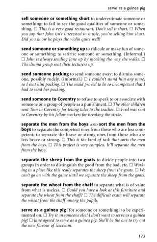 sell someone or something short to underestimate someone or
something; to fail to see the good qualities of someone or some-
thing. ᮀ This is a very good restaurant. Don’t sell it short. ᮀ When
you say that John isn’t interested in music, you’re selling him short.
Did you know he plays the violin quite well?
send someone or something up to ridicule or make fun of some-
one or something; to satirize someone or something. (Informal.)
ᮀ John is always sending Jane up by mocking the way she walks. ᮀ
The drama group sent their lecturers up.
send someone packing to send someone away; to dismiss some-
one, possibly rudely. (Informal.) ᮀ I couldn’t stand him any more,
so I sent him packing. ᮀ The maid proved to be so incompetent that I
had to send her packing.
send someone to Coventry to refuse to speak to or associate with
someone or a group of people as a punishment. ᮀ The other children
sent Tom to Coventry for telling tales to the teacher. ᮀ Fred was sent
to Coventry by his fellow workers for breaking the strike.
separate the men from the boys and sort the men from the
boys to separate the competent ones from those who are less com-
petent; to separate the brave or strong ones from those who are
less brave or strong. ᮀ This is the kind of task that sorts the men
from the boys. ᮀ This project is very complex. It’ll separate the men
from the boys.
separate the sheep from the goats to divide people into two
groups in order to distinguish the good from the bad, etc. ᮀ Work-
ing in a place like this really separates the sheep from the goats. ᮀ We
can’t go on with the game until we separate the sheep from the goats.
separate the wheat from the chaff to separate what is of value
from what is useless. ᮀ Could you have a look at this furniture and
separate the wheat from the chaff? ᮀ The difficult exam will separate
the wheat from the chaff among the pupils.
serve as a guinea pig [for someone or something] to be experi-
mented on. ᮀ Try it on someone else! I don’t want to serve as a guinea
pig! ᮀ Jane agreed to serve as a guinea pig. She’ll be the one to try out
the new flavour of icecream.
serve as a guinea pig
173
 