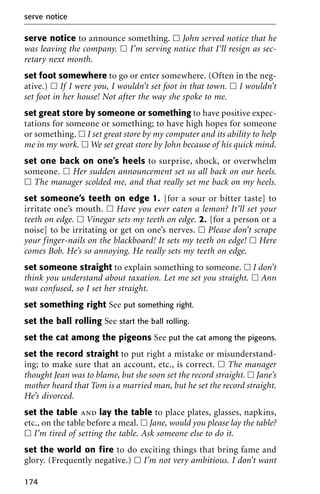 serve notice to announce something. ᮀ John served notice that he
was leaving the company. ᮀ I’m serving notice that I’ll resign as sec-
retary next month.
set foot somewhere to go or enter somewhere. (Often in the neg-
ative.) ᮀ If I were you, I wouldn’t set foot in that town. ᮀ I wouldn’t
set foot in her house! Not after the way she spoke to me.
set great store by someone or something to have positive expec-
tations for someone or something; to have high hopes for someone
or something. ᮀ I set great store by my computer and its ability to help
me in my work. ᮀ We set great store by John because of his quick mind.
set one back on one’s heels to surprise, shock, or overwhelm
someone. ᮀ Her sudden announcement set us all back on our heels.
ᮀ The manager scolded me, and that really set me back on my heels.
set someone’s teeth on edge 1. [for a sour or bitter taste] to
irritate one’s mouth. ᮀ Have you ever eaten a lemon? It’ll set your
teeth on edge. ᮀ Vinegar sets my teeth on edge. 2. [for a person or a
noise] to be irritating or get on one’s nerves. ᮀ Please don’t scrape
your finger-nails on the blackboard! It sets my teeth on edge! ᮀ Here
comes Bob. He’s so annoying. He really sets my teeth on edge.
set someone straight to explain something to someone. ᮀ I don’t
think you understand about taxation. Let me set you straight. ᮀ Ann
was confused, so I set her straight.
set something right See put something right.
set the ball rolling See start the ball rolling.
set the cat among the pigeons See put the cat among the pigeons.
set the record straight to put right a mistake or misunderstand-
ing; to make sure that an account, etc., is correct. ᮀ The manager
thought Jean was to blame, but she soon set the record straight. ᮀ Jane’s
mother heard that Tom is a married man, but he set the record straight.
He’s divorced.
set the table and lay the table to place plates, glasses, napkins,
etc., on the table before a meal. ᮀ Jane, would you please lay the table?
ᮀ I’m tired of setting the table. Ask someone else to do it.
set the world on fire to do exciting things that bring fame and
glory. (Frequently negative.) ᮀ I’m not very ambitious. I don’t want
serve notice
174
 