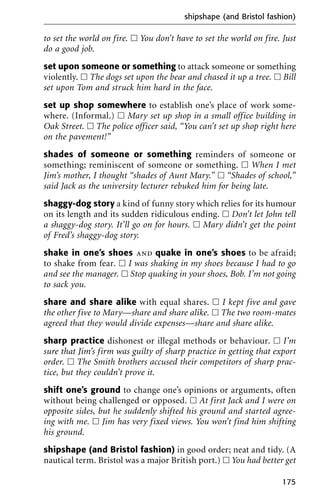 to set the world on fire. ᮀ You don’t have to set the world on fire. Just
do a good job.
set upon someone or something to attack someone or something
violently. ᮀ The dogs set upon the bear and chased it up a tree. ᮀ Bill
set upon Tom and struck him hard in the face.
set up shop somewhere to establish one’s place of work some-
where. (Informal.) ᮀ Mary set up shop in a small office building in
Oak Street. ᮀ The police officer said, “You can’t set up shop right here
on the pavement!”
shades of someone or something reminders of someone or
something; reminiscent of someone or something. ᮀ When I met
Jim’s mother, I thought “shades of Aunt Mary.” ᮀ “Shades of school,”
said Jack as the university lecturer rebuked him for being late.
shaggy-dog story a kind of funny story which relies for its humour
on its length and its sudden ridiculous ending. ᮀ Don’t let John tell
a shaggy-dog story. It’ll go on for hours. ᮀ Mary didn’t get the point
of Fred’s shaggy-dog story.
shake in one’s shoes and quake in one’s shoes to be afraid;
to shake from fear. ᮀ I was shaking in my shoes because I had to go
and see the manager. ᮀ Stop quaking in your shoes, Bob. I’m not going
to sack you.
share and share alike with equal shares. ᮀ I kept five and gave
the other five to Mary—share and share alike. ᮀ The two room-mates
agreed that they would divide expenses—share and share alike.
sharp practice dishonest or illegal methods or behaviour. ᮀ I’m
sure that Jim’s firm was guilty of sharp practice in getting that export
order. ᮀ The Smith brothers accused their competitors of sharp prac-
tice, but they couldn’t prove it.
shift one’s ground to change one’s opinions or arguments, often
without being challenged or opposed. ᮀ At first Jack and I were on
opposite sides, but he suddenly shifted his ground and started agree-
ing with me. ᮀ Jim has very fixed views. You won’t find him shifting
his ground.
shipshape (and Bristol fashion) in good order; neat and tidy. (A
nautical term. Bristol was a major British port.) ᮀ You had better get
shipshape (and Bristol fashion)
175
 
