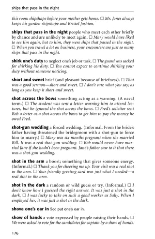 this room shipshape before your mother gets home. ᮀ Mr. Jones always
keeps his garden shipshape and Bristol fashion.
ships that pass in the night people who meet each other briefly
by chance and are unlikely to meet again. ᮀ Mary would have liked
to see Jim again, but to him, they were ships that passed in the night.
ᮀ When you travel a lot on business, your encounters are just so many
ships that pass in the night.
shirk one’s duty to neglect one’s job or task. ᮀ The guard was sacked
for shirking his duty. ᮀ You cannot expect to continue shirking your
duty without someone noticing.
short and sweet brief (and pleasant because of briefness). ᮀ That
was a good sermon—short and sweet. ᮀ I don’t care what you say, as
long as you keep it short and sweet.
shot across the bows something acting as a warning. (A naval
term.) ᮀ The student was sent a letter warning him to attend lec-
tures, but he ignored the shot across the bows. ᮀ Fred’s solicitor sent
Bob a letter as a shot across the bows to get him to pay the money he
owed Fred.
shot-gun wedding a forced wedding. (Informal. From the bride’s
father having threatened the bridegroom with a shot-gun to force
him to marry.) ᮀ Mary was six months pregnant when she married
Bill. It was a real shot-gun wedding. ᮀ Bob would never have mar-
ried Jane if she hadn’t been pregnant. Jane’s father saw to it that there
was a shot-gun wedding.
shot in the arm a boost; something that gives someone energy.
(Informal.) ᮀ Thank you for cheering me up. Your visit was a real shot
in the arm. ᮀ Your friendly greeting card was just what I needed—a
real shot in the arm.
shot in the dark a random or wild guess or try. (Informal.) ᮀ I
don’t know how I guessed the right answer. It was just a shot in the
dark. ᮀ I was lucky to take on such a good worker as Sally. When I
employed her, it was just a shot in the dark.
shove one’s oar in See put one’s oar in.
show of hands a vote expressed by people raising their hands. ᮀ
We were asked to vote for the candidates for captain by a show of hands.
ships that pass in the night
176
 