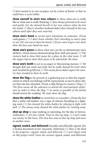 ᮀ Jack wanted us to vote on paper, not by a show of hands, so that we
could have a secret ballot.
show oneself in one’s true colours to show what one is really
like or what one is really thinking. ᮀ Jane always pretends to be sweet
and gentle, but she showed herself in her true colours when she lost
the match. ᮀ Mary’s drunken husband didn’t show himself in his true
colours until after they were married.
show one’s hand to reveal one’s intentions to someone. (From
card-games.) ᮀ I don’t know whether Jim’s intending to marry Jane
or not. He’s not one to show his hand. ᮀ If you want to get a rise, don’t
show the boss your hand too soon.
show one’s paces to show what one can do; to demonstrate one’s
abilities. (From horses demonstrating their skill and speed.) ᮀ The
runners had to show their paces for a place in the relay team. ᮀ All
the singers had to show their paces to be selected for the choir.
show one’s teeth to act in an angry or threatening manner. ᮀ We
thought Bob was meek and mild, but he really showed his teeth when
Jack insulted his girlfriend. ᮀ The enemy forces didn’t expect the coun-
try they invaded to show its teeth.
show the flag to be present at a gathering just so that the organi-
zation to which one belongs will be represented, or just to show oth-
ers that one has attended. (From a ship flying its country’s flag.) ᮀ
The firm wants all the salesmen to attend the international confer-
ence in order to show the flag. ᮀ As many as possible of the family
should attend the wedding. We must show the flag.
show the white feather to reveal fear or cowardice. (From the fact
that a white tail-feather was a sign of inferior breeding in a fight-
ing cock.) ᮀ Jim showed the white feather by refusing to fight with
Jack. ᮀ The enemy army showed the white feather by running away.
shut up shop to stop working or operating, for the day or forever.
(Informal.) ᮀ It’s five o’clock. Time to shut up shop. ᮀ I can’t make
any money in this town. The time has come to shut up shop and move
to another town.
signed, sealed, and delivered formally and officially signed; [for
a formal document to be] executed. (Informal.) ᮀ Here is the deed
to the property—signed, sealed, and delivered. ᮀ I can’t begin work
on this project until I have the contract signed, sealed, and delivered.
signed, sealed, and delivered
177
 