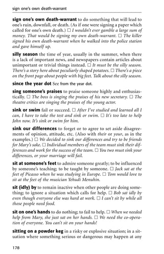 sign one’s own death-warrant to do something that will lead to
one’s ruin, downfall, or death. (As if one were signing a paper which
called for one’s own death.) ᮀ I wouldn’t ever gamble a large sum of
money. That would be signing my own death-warrant. ᮀ The killer
signed his own death-warrant when he walked into the police station
and gave himself up.
silly season the time of year, usually in the summer, when there
is a lack of important news, and newspapers contain articles about
unimportant or trivial things instead. ᮀ It must be the silly season.
There’s a story here about peculiarly shaped potatoes. ᮀ There’s a piece
on the front page about people with big feet. Talk about the silly season.
since the year dot See from the year dot.
sing someone’s praises to praise someone highly and enthusias-
tically. ᮀ The boss is singing the praises of his new secretary. ᮀ The
theatre critics are singing the praises of the young actor.
sink or swim fail or succeed. ᮀ After I’ve studied and learned all I
can, I have to take the test and sink or swim. ᮀ It’s too late to help
John now. It’s sink or swim for him.
sink our differences to forget or to agree to set aside disagree-
ments of opinion, attitude, etc. (Also with their or your, as in the
examples.) ᮀ We decided to sink our differences and try to be friends
for Mary’s sake. ᮀ Individual members of the team must sink their dif-
ferences and work for the success of the team. ᮀ You two must sink your
differences, or your marriage will fail.
sit at someone’s feet to admire someone greatly; to be influenced
by someone’s teaching; to be taught by someone. ᮀ Jack sat at the
feet of Picasso when he was studying in Europe. ᮀ Tom would love to
sit at the feet of the musician Yehudi Menuhin.
sit (idly) by to remain inactive when other people are doing some-
thing; to ignore a situation which calls for help. ᮀ Bob sat idly by
even though everyone else was hard at work. ᮀ I can’t sit by while all
those people need food.
sit on one’s hands to do nothing; to fail to help. ᮀ When we needed
help from Mary, she just sat on her hands. ᮀ We need the co-opera-
tion of everyone. You can’t sit on your hands!
sitting on a powder keg in a risky or explosive situation; in a sit-
uation where something serious or dangerous may happen at any
sign one’s own death-warrant
178
 