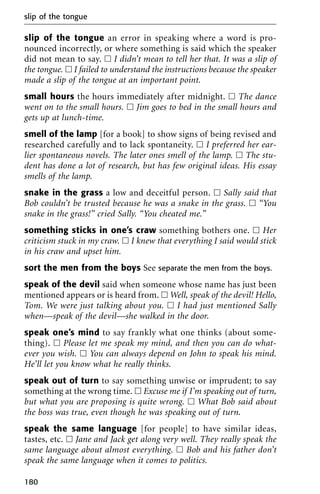 slip of the tongue an error in speaking where a word is pro-
nounced incorrectly, or where something is said which the speaker
did not mean to say. ᮀ I didn’t mean to tell her that. It was a slip of
the tongue. ᮀ I failed to understand the instructions because the speaker
made a slip of the tongue at an important point.
small hours the hours immediately after midnight. ᮀ The dance
went on to the small hours. ᮀ Jim goes to bed in the small hours and
gets up at lunch-time.
smell of the lamp [for a book] to show signs of being revised and
researched carefully and to lack spontaneity. ᮀ I preferred her ear-
lier spontaneous novels. The later ones smell of the lamp. ᮀ The stu-
dent has done a lot of research, but has few original ideas. His essay
smells of the lamp.
snake in the grass a low and deceitful person. ᮀ Sally said that
Bob couldn’t be trusted because he was a snake in the grass. ᮀ “You
snake in the grass!” cried Sally. “You cheated me.”
something sticks in one’s craw something bothers one. ᮀ Her
criticism stuck in my craw. ᮀ I knew that everything I said would stick
in his craw and upset him.
sort the men from the boys See separate the men from the boys.
speak of the devil said when someone whose name has just been
mentioned appears or is heard from. ᮀ Well, speak of the devil! Hello,
Tom. We were just talking about you. ᮀ I had just mentioned Sally
when—speak of the devil—she walked in the door.
speak one’s mind to say frankly what one thinks (about some-
thing). ᮀ Please let me speak my mind, and then you can do what-
ever you wish. ᮀ You can always depend on John to speak his mind.
He’ll let you know what he really thinks.
speak out of turn to say something unwise or imprudent; to say
something at the wrong time. ᮀ Excuse me if I’m speaking out of turn,
but what you are proposing is quite wrong. ᮀ What Bob said about
the boss was true, even though he was speaking out of turn.
speak the same language [for people] to have similar ideas,
tastes, etc. ᮀ Jane and Jack get along very well. They really speak the
same language about almost everything. ᮀ Bob and his father don’t
speak the same language when it comes to politics.
slip of the tongue
180
 