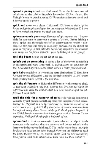 spend a penny to urinate. (Informal. From the former cost of
admission to the cubicles in public lavatories.) ᮀ Stop the car. The
little girl needs to spend a penny. ᮀ The station toilets are closed and
I have to spend a penny.
spick and span very clean. (Informal.) ᮀ I have to clean up the
house and get it spick and span for the party on Friday night. ᮀ I love
to have everything around me spick and span.
spike someone’s guns to spoil someone’s plans; to make it impos-
sible for someone to carry out a course of action. (From driving a
metal spike into the touch-hole of an enemy gun to render it use-
less.) ᮀ The boss was going to sack Sally publicly, but she spiked his
guns by resigning. ᮀ Jack intended borrowing his father’s car when he
was away, but his father spiked his guns by locking it in the garage.
spill the beans See let the cat out of the bag.
splash out on something to spend a lot of money on something
in an extravagant way. (Informal.) ᮀ Jack splashed out on a new car
that he couldn’t afford. ᮀ Let’s splash out on a really good meal out.
split hairs to quibble; to try to make petty distinctions. ᮀ They don’t
have any serious differences. They are just splitting hairs. ᮀ Don’t waste
time splitting hairs. Accept it the way it is.
split the difference to divide the difference (with someone else).
ᮀ You want to sell for £120, and I want to buy for £100. Let’s split the
difference and close the deal at £110. ᮀ I don’t want to split the dif-
ference. I want £120.
spoil the ship for a ha’porth of tar to risk ruining something
valuable by not buying something relatively inexpensive but essen-
tial for it. (Ha’porth is a halfpenny’s worth. From the use of tar to
make boats watertight.) ᮀ Meg spent a lot of money on a new dress
but refused to buy shoes. She certainly spoilt the ship for a ha’porth of
tar. ᮀ Bob bought a new car but doesn’t get it serviced because it’s too
expensive. He’ll spoil the ship for a ha’porth of tar.
spoon-feed to treat someone with too much care or help; to teach
someone with methods that are too easy and do not stimulate the
learner to independent thinking. ᮀ The teacher spoon-feeds the pupils
by dictation notes on the novel instead of getting the children to read
the books themselves. ᮀ You mustn’t spoon-feed the new recruits by
telling them what to do all the time. They must use their initiative.
spoon-feed
181
 