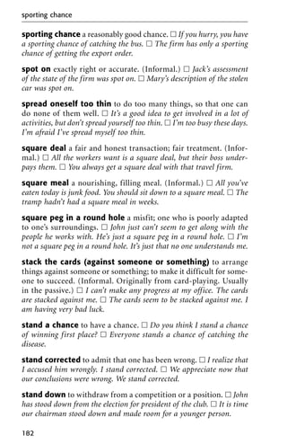 sporting chance a reasonably good chance. ᮀ If you hurry, you have
a sporting chance of catching the bus. ᮀ The firm has only a sporting
chance of getting the export order.
spot on exactly right or accurate. (Informal.) ᮀ Jack’s assessment
of the state of the firm was spot on. ᮀ Mary’s description of the stolen
car was spot on.
spread oneself too thin to do too many things, so that one can
do none of them well. ᮀ It’s a good idea to get involved in a lot of
activities, but don’t spread yourself too thin. ᮀ I’m too busy these days.
I’m afraid I’ve spread myself too thin.
square deal a fair and honest transaction; fair treatment. (Infor-
mal.) ᮀ All the workers want is a square deal, but their boss under-
pays them. ᮀ You always get a square deal with that travel firm.
square meal a nourishing, filling meal. (Informal.) ᮀ All you’ve
eaten today is junk food. You should sit down to a square meal. ᮀ The
tramp hadn’t had a square meal in weeks.
square peg in a round hole a misfit; one who is poorly adapted
to one’s surroundings. ᮀ John just can’t seem to get along with the
people he works with. He’s just a square peg in a round hole. ᮀ I’m
not a square peg in a round hole. It’s just that no one understands me.
stack the cards (against someone or something) to arrange
things against someone or something; to make it difficult for some-
one to succeed. (Informal. Originally from card-playing. Usually
in the passive.) ᮀ I can’t make any progress at my office. The cards
are stacked against me. ᮀ The cards seem to be stacked against me. I
am having very bad luck.
stand a chance to have a chance. ᮀ Do you think I stand a chance
of winning first place? ᮀ Everyone stands a chance of catching the
disease.
stand corrected to admit that one has been wrong. ᮀ I realize that
I accused him wrongly. I stand corrected. ᮀ We appreciate now that
our conclusions were wrong. We stand corrected.
stand down to withdraw from a competition or a position. ᮀ John
has stood down from the election for president of the club. ᮀ It is time
our chairman stood down and made room for a younger person.
sporting chance
182
 