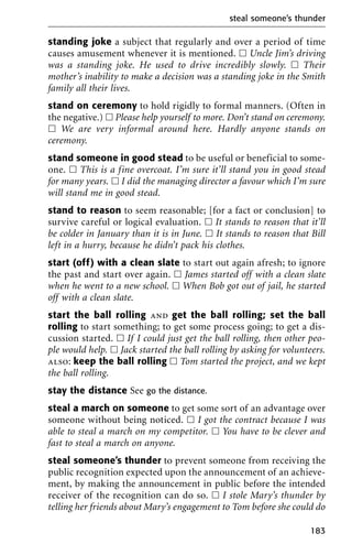 standing joke a subject that regularly and over a period of time
causes amusement whenever it is mentioned. ᮀ Uncle Jim’s driving
was a standing joke. He used to drive incredibly slowly. ᮀ Their
mother’s inability to make a decision was a standing joke in the Smith
family all their lives.
stand on ceremony to hold rigidly to formal manners. (Often in
the negative.) ᮀ Please help yourself to more. Don’t stand on ceremony.
ᮀ We are very informal around here. Hardly anyone stands on
ceremony.
stand someone in good stead to be useful or beneficial to some-
one. ᮀ This is a fine overcoat. I’m sure it’ll stand you in good stead
for many years. ᮀ I did the managing director a favour which I’m sure
will stand me in good stead.
stand to reason to seem reasonable; [for a fact or conclusion] to
survive careful or logical evaluation. ᮀ It stands to reason that it’ll
be colder in January than it is in June. ᮀ It stands to reason that Bill
left in a hurry, because he didn’t pack his clothes.
start (off) with a clean slate to start out again afresh; to ignore
the past and start over again. ᮀ James started off with a clean slate
when he went to a new school. ᮀ When Bob got out of jail, he started
off with a clean slate.
start the ball rolling and get the ball rolling; set the ball
rolling to start something; to get some process going; to get a dis-
cussion started. ᮀ If I could just get the ball rolling, then other peo-
ple would help. ᮀ Jack started the ball rolling by asking for volunteers.
also: keep the ball rolling ᮀ Tom started the project, and we kept
the ball rolling.
stay the distance See go the distance.
steal a march on someone to get some sort of an advantage over
someone without being noticed. ᮀ I got the contract because I was
able to steal a march on my competitor. ᮀ You have to be clever and
fast to steal a march on anyone.
steal someone’s thunder to prevent someone from receiving the
public recognition expected upon the announcement of an achieve-
ment, by making the announcement in public before the intended
receiver of the recognition can do so. ᮀ I stole Mary’s thunder by
telling her friends about Mary’s engagement to Tom before she could do
steal someone’s thunder
183
 