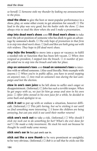 so herself. ᮀ Someone stole my thunder by leaking my announcement
to the press.
steal the show to give the best or most popular performance in a
show, play, or some other event; to get attention for oneself. ᮀ The
lead in the play was very good, but the butler stole the show. ᮀ Ann
always tries to steal the show when she and I make a presentation.
step into dead men’s shoes and fill dead men’s shoes to take
over the job or position of someone who has died; to gain an advan-
tage by someone’s death. ᮀ The only hope of promotion in that firm
is to step into dead men’s shoes. ᮀ Jack and Ben are both going out with
rich widows. They hope to fill dead men’s shoes.
step in(to the breach) to move into a space or vacancy; to fulfil
a needed role or function that has been left vacant. ᮀ When Ann
resigned as president, I stepped into the breach. ᮀ A number of peo-
ple asked me to step into the breach and take her place.
step on someone’s toes and tread on someone’s toes to inter-
fere with or offend someone. (Also used literally. Note example with
anyone.) ᮀ When you’re in public office, you have to avoid stepping
on anyone’s toes. ᮀ Ann trod on someone’s toes during the last cam-
paign and lost the election.
stew in one’s own juice to be left alone to suffer one’s anger or
disappointment. (Informal.) ᮀ John has such a terrible temper. When
he got angry with us, we just let him go away and stew in his own
juice. ᮀ After John stewed in his own juice for a while, he decided to
come back and apologize to us.
stick it out to put up with or endure a situation, however diffi-
cult. (Informal.) ᮀ This job’s boring, but we’re sticking it out until
we find something more interesting. ᮀ I know the children are being
annoying, but can you stick it out until their mother returns?
stick one’s neck out to take a risk. (Informal.) ᮀ Why should I
stick my neck out to do something for her? What’s she ever done for
me? ᮀ He made a risky investment. He stuck his neck out because he
thought he could make some money.
stick one’s oar in See put one’s oar in.
stick out like a sore thumb to be very prominent or unsightly;
to be very obvious. (Informal.) ᮀ Bob is so tall that he sticks out like
steal the show
184
 