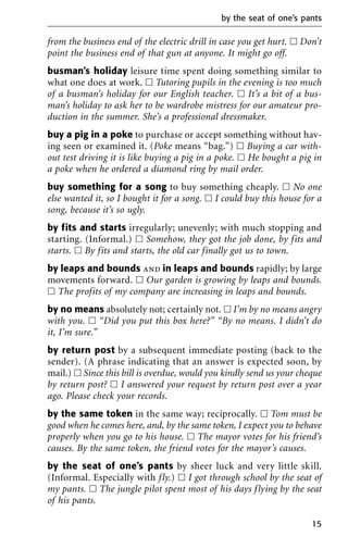 from the business end of the electric drill in case you get hurt. ᮀ Don’t
point the business end of that gun at anyone. It might go off.
busman’s holiday leisure time spent doing something similar to
what one does at work. ᮀ Tutoring pupils in the evening is too much
of a busman’s holiday for our English teacher. ᮀ It’s a bit of a bus-
man’s holiday to ask her to be wardrobe mistress for our amateur pro-
duction in the summer. She’s a professional dressmaker.
buy a pig in a poke to purchase or accept something without hav-
ing seen or examined it. (Poke means “bag.”) ᮀ Buying a car with-
out test driving it is like buying a pig in a poke. ᮀ He bought a pig in
a poke when he ordered a diamond ring by mail order.
buy something for a song to buy something cheaply. ᮀ No one
else wanted it, so I bought it for a song. ᮀ I could buy this house for a
song, because it’s so ugly.
by fits and starts irregularly; unevenly; with much stopping and
starting. (Informal.) ᮀ Somehow, they got the job done, by fits and
starts. ᮀ By fits and starts, the old car finally got us to town.
by leaps and bounds and in leaps and bounds rapidly; by large
movements forward. ᮀ Our garden is growing by leaps and bounds.
ᮀ The profits of my company are increasing in leaps and bounds.
by no means absolutely not; certainly not. ᮀ I’m by no means angry
with you. ᮀ “Did you put this box here?” “By no means. I didn’t do
it, I’m sure.”
by return post by a subsequent immediate posting (back to the
sender). (A phrase indicating that an answer is expected soon, by
mail.) ᮀ Since this bill is overdue, would you kindly send us your cheque
by return post? ᮀ I answered your request by return post over a year
ago. Please check your records.
by the same token in the same way; reciprocally. ᮀ Tom must be
good when he comes here, and, by the same token, I expect you to behave
properly when you go to his house. ᮀ The mayor votes for his friend’s
causes. By the same token, the friend votes for the mayor’s causes.
by the seat of one’s pants by sheer luck and very little skill.
(Informal. Especially with fly.) ᮀ I got through school by the seat of
my pants. ᮀ The jungle pilot spent most of his days flying by the seat
of his pants.
by the seat of one’s pants
15
 