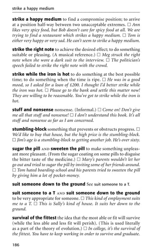 strike a happy medium to find a compromise position; to arrive
at a position half-way between two unacceptable extremes. ᮀ Ann
likes very spicy food, but Bob doesn’t care for spicy food at all. We are
trying to find a restaurant which strikes a happy medium. ᮀ Tom is
either very happy or very sad. He can’t seem to strike a happy medium.
strike the right note to achieve the desired effect; to do something
suitable or pleasing. (A musical reference.) ᮀ Meg struck the right
note when she wore a dark suit to the interview. ᮀ The politician’s
speech failed to strike the right note with the crowd.
strike while the iron is hot to do something at the best possible
time; to do something when the time is ripe. ᮀ He was in a good
mood, so I asked for a loan of £200. I thought I’d better strike while
the iron was hot. ᮀ Please go to the bank and settle this matter now!
They are willing to be reasonable. You’ve got to strike while the iron is
hot.
stuff and nonsense nonsense. (Informal.) ᮀ Come on! Don’t give
me all that stuff and nonsense! ᮀ I don’t understand this book. It’s all
stuff and nonsense as far as I am concerned.
stumbling-block something that prevents or obstructs progress. ᮀ
We’d like to buy that house, but the high price is the stumbling-block.
ᮀ Jim’s age is a stumbling-block to getting another job. He’s over sixty.
sugar the pill and sweeten the pill to make something unpleas-
ant more pleasant. (From the sugar coating on some pills to disguise
the bitter taste of the medicine.) ᮀ Mary’s parents wouldn’t let her
go out and tried to sugar the pill by inviting some of her friends around.
ᮀ Tom hated boarding-school and his parents tried to sweeten the pill
by giving him a lot of pocket-money.
suit someone down to the ground See suit someone to a T.
suit someone to a T and suit someone down to the ground
to be very appropriate for someone. ᮀ This kind of employment suits
me to a T. ᮀ This is Sally’s kind of house. It suits her down to the
ground.
survival of the fittest the idea that the most able or fit will survive
(while the less able and less fit will perish). (This is used literally
as a part of the theory of evolution.) ᮀ In college, it’s the survival of
the fittest. You have to keep working in order to survive and graduate.
strike a happy medium
186
 