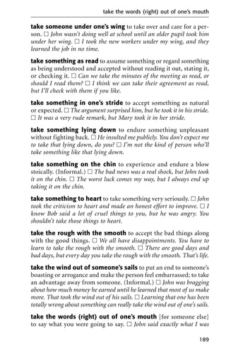 take someone under one’s wing to take over and care for a per-
son. ᮀ John wasn’t doing well at school until an older pupil took him
under her wing. ᮀ I took the new workers under my wing, and they
learned the job in no time.
take something as read to assume something or regard something
as being understood and accepted without reading it out, stating it,
or checking it. ᮀ Can we take the minutes of the meeting as read, or
should I read them? ᮀ I think we can take their agreement as read,
but I’ll check with them if you like.
take something in one’s stride to accept something as natural
or expected. ᮀ The argument surprised him, but he took it in his stride.
ᮀ It was a very rude remark, but Mary took it in her stride.
take something lying down to endure something unpleasant
without fighting back. ᮀ He insulted me publicly. You don’t expect me
to take that lying down, do you? ᮀ I’m not the kind of person who’ll
take something like that lying down.
take something on the chin to experience and endure a blow
stoically. (Informal.) ᮀ The bad news was a real shock, but John took
it on the chin. ᮀ The worst luck comes my way, but I always end up
taking it on the chin.
take something to heart to take something very seriously. ᮀ John
took the criticism to heart and made an honest effort to improve. ᮀ I
know Bob said a lot of cruel things to you, but he was angry. You
shouldn’t take those things to heart.
take the rough with the smooth to accept the bad things along
with the good things. ᮀ We all have disappointments. You have to
learn to take the rough with the smooth. ᮀ There are good days and
bad days, but every day you take the rough with the smooth. That’s life.
take the wind out of someone’s sails to put an end to someone’s
boasting or arrogance and make the person feel embarrassed; to take
an advantage away from someone. (Informal.) ᮀ John was bragging
about how much money he earned until he learned that most of us make
more. That took the wind out of his sails. ᮀ Learning that one has been
totally wrong about something can really take the wind out of one’s sails.
take the words (right) out of one’s mouth [for someone else]
to say what you were going to say. ᮀ John said exactly what I was
take the words (right) out of one’s mouth
189
 