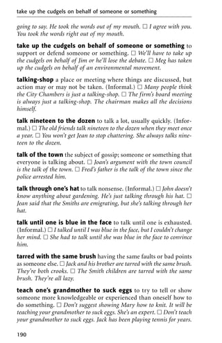 going to say. He took the words out of my mouth. ᮀ I agree with you.
You took the words right out of my mouth.
take up the cudgels on behalf of someone or something to
support or defend someone or something. ᮀ We’ll have to take up
the cudgels on behalf of Jim or he’ll lose the debate. ᮀ Meg has taken
up the cudgels on behalf of an environmental movement.
talking-shop a place or meeting where things are discussed, but
action may or may not be taken. (Informal.) ᮀ Many people think
the City Chambers is just a talking-shop. ᮀ The firm’s board meeting
is always just a talking-shop. The chairman makes all the decisions
himself.
talk nineteen to the dozen to talk a lot, usually quickly. (Infor-
mal.) ᮀ The old friends talk nineteen to the dozen when they meet once
a year. ᮀ You won’t get Jean to stop chattering. She always talks nine-
teen to the dozen.
talk of the town the subject of gossip; someone or something that
everyone is talking about. ᮀ Joan’s argument with the town council
is the talk of the town. ᮀ Fred’s father is the talk of the town since the
police arrested him.
talk through one’s hat to talk nonsense. (Informal.) ᮀ John doesn’t
know anything about gardening. He’s just talking through his hat. ᮀ
Jean said that the Smiths are emigrating, but she’s talking through her
hat.
talk until one is blue in the face to talk until one is exhausted.
(Informal.) ᮀ I talked until I was blue in the face, but I couldn’t change
her mind. ᮀ She had to talk until she was blue in the face to convince
him.
tarred with the same brush having the same faults or bad points
as someone else. ᮀ Jack and his brother are tarred with the same brush.
They’re both crooks. ᮀ The Smith children are tarred with the same
brush. They’re all lazy.
teach one’s grandmother to suck eggs to try to tell or show
someone more knowledgeable or experienced than oneself how to
do something. ᮀ Don’t suggest showing Mary how to knit. It will be
teaching your grandmother to suck eggs. She’s an expert. ᮀ Don’t teach
your grandmother to suck eggs. Jack has been playing tennis for years.
take up the cudgels on behalf of someone or something
190
 