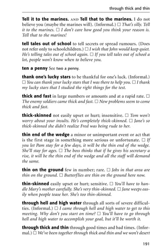 Tell it to the marines. and Tell that to the marines. I do not
believe you (maybe the marines will). (Informal.) ᮀ That’s silly. Tell
it to the marines. ᮀ I don’t care how good you think your reason is.
Tell that to the marines!
tell tales out of school to tell secrets or spread rumours. (Does
not refer only to schoolchildren.) ᮀ I wish that John would keep quiet.
He’s telling tales out of school again. ᮀ If you tell tales out of school a
lot, people won’t know when to believe you.
ten a penny See two a penny.
thank one’s lucky stars to be thankful for one’s luck. (Informal.)
ᮀ You can thank your lucky stars that I was there to help you. ᮀ I thank
my lucky stars that I studied the right things for the test.
thick and fast in large numbers or amounts and at a rapid rate. ᮀ
The enemy soldiers came thick and fast. ᮀ New problems seem to come
thick and fast.
thick-skinned not easily upset or hurt; insensitive. ᮀ Tom won’t
worry about your insults. He’s completely thick-skinned. ᮀ Jane’s so
thick-skinned she didn’t realize Fred was being rude to her.
thin end of the wedge a minor or unimportant event or act that
is the first stage in something more serious or unfortunate. ᮀ If
you let Pam stay for a few days, it will be the thin end of the wedge.
She’ll stay for ages. ᮀ The boss thinks that if he gives his secretary a
rise, it will be the thin end of the wedge and all the staff will demand
the same.
thin on the ground few in number; rare. ᮀ Jobs in that area are
thin on the ground. ᮀ Butterflies are thin on the ground here now.
thin-skinned easily upset or hurt; sensitive. ᮀ You’ll have to han-
dle Mary’s mother carefully. She’s very thin-skinned. ᮀ Jane weeps eas-
ily when people tease her. She’s too thin-skinned.
through hell and high water through all sorts of severe difficul-
ties. (Informal.) ᮀ I came through hell and high water to get to this
meeting. Why don’t you start on time? ᮀ You’ll have to go through
hell and high water to accomplish your goal, but it’ll be worth it.
through thick and thin through good times and bad times. (Infor-
mal.) ᮀ We’ve been together through thick and thin and we won’t desert
through thick and thin
191
 