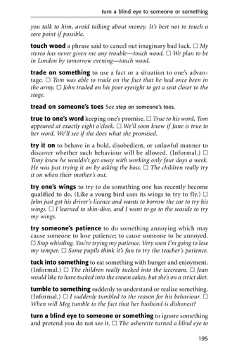 you talk to him, avoid talking about money. It’s best not to touch a
sore point if possible.
touch wood a phrase said to cancel out imaginary bad luck. ᮀ My
stereo has never given me any trouble—touch wood. ᮀ We plan to be
in London by tomorrow evening—touch wood.
trade on something to use a fact or a situation to one’s advan-
tage. ᮀ Tom was able to trade on the fact that he had once been in
the army. ᮀ John traded on his poor eyesight to get a seat closer to the
stage.
tread on someone’s toes See step on someone’s toes.
true to one’s word keeping one’s promise. ᮀ True to his word, Tom
appeared at exactly eight o’clock. ᮀ We’ll soon know if Jane is true to
her word. We’ll see if she does what she promised.
try it on to behave in a bold, disobedient, or unlawful manner to
discover whether such behaviour will be allowed. (Informal.) ᮀ
Tony knew he wouldn’t get away with working only four days a week.
He was just trying it on by asking the boss. ᮀ The children really try
it on when their mother’s out.
try one’s wings to try to do something one has recently become
qualified to do. (Like a young bird uses its wings to try to fly.) ᮀ
John just got his driver’s licence and wants to borrow the car to try his
wings. ᮀ I learned to skin-dive, and I want to go to the seaside to try
my wings.
try someone’s patience to do something annoying which may
cause someone to lose patience; to cause someone to be annoyed.
ᮀ Stop whistling. You’re trying my patience. Very soon I’m going to lose
my temper. ᮀ Some pupils think it’s fun to try the teacher’s patience.
tuck into something to eat something with hunger and enjoyment.
(Informal.) ᮀ The children really tucked into the icecream. ᮀ Jean
would like to have tucked into the cream cakes, but she’s on a strict diet.
tumble to something suddenly to understand or realize something.
(Informal.) ᮀ I suddenly tumbled to the reason for his behaviour. ᮀ
When will Meg tumble to the fact that her husband is dishonest?
turn a blind eye to someone or something to ignore something
and pretend you do not see it. ᮀ The usherette turned a blind eye to
turn a blind eye to someone or something
195
 