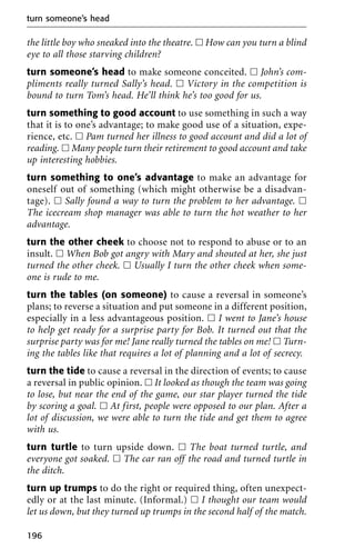 the little boy who sneaked into the theatre. ᮀ How can you turn a blind
eye to all those starving children?
turn someone’s head to make someone conceited. ᮀ John’s com-
pliments really turned Sally’s head. ᮀ Victory in the competition is
bound to turn Tom’s head. He’ll think he’s too good for us.
turn something to good account to use something in such a way
that it is to one’s advantage; to make good use of a situation, expe-
rience, etc. ᮀ Pam turned her illness to good account and did a lot of
reading. ᮀ Many people turn their retirement to good account and take
up interesting hobbies.
turn something to one’s advantage to make an advantage for
oneself out of something (which might otherwise be a disadvan-
tage). ᮀ Sally found a way to turn the problem to her advantage. ᮀ
The icecream shop manager was able to turn the hot weather to her
advantage.
turn the other cheek to choose not to respond to abuse or to an
insult. ᮀ When Bob got angry with Mary and shouted at her, she just
turned the other cheek. ᮀ Usually I turn the other cheek when some-
one is rude to me.
turn the tables (on someone) to cause a reversal in someone’s
plans; to reverse a situation and put someone in a different position,
especially in a less advantageous position. ᮀ I went to Jane’s house
to help get ready for a surprise party for Bob. It turned out that the
surprise party was for me! Jane really turned the tables on me! ᮀ Turn-
ing the tables like that requires a lot of planning and a lot of secrecy.
turn the tide to cause a reversal in the direction of events; to cause
a reversal in public opinion. ᮀ It looked as though the team was going
to lose, but near the end of the game, our star player turned the tide
by scoring a goal. ᮀ At first, people were opposed to our plan. After a
lot of discussion, we were able to turn the tide and get them to agree
with us.
turn turtle to turn upside down. ᮀ The boat turned turtle, and
everyone got soaked. ᮀ The car ran off the road and turned turtle in
the ditch.
turn up trumps to do the right or required thing, often unexpect-
edly or at the last minute. (Informal.) ᮀ I thought our team would
let us down, but they turned up trumps in the second half of the match.
turn someone’s head
196
 