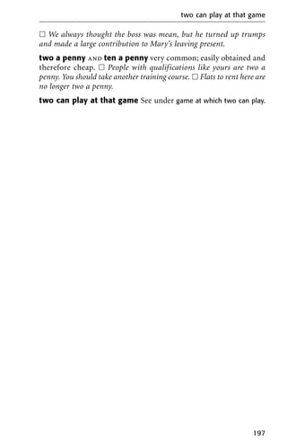ᮀ We always thought the boss was mean, but he turned up trumps
and made a large contribution to Mary’s leaving present.
two a penny and ten a penny very common; easily obtained and
therefore cheap. ᮀ People with qualifications like yours are two a
penny. You should take another training course. ᮀ Flats to rent here are
no longer two a penny.
two can play at that game See under game at which two can play.
two can play at that game
197
 