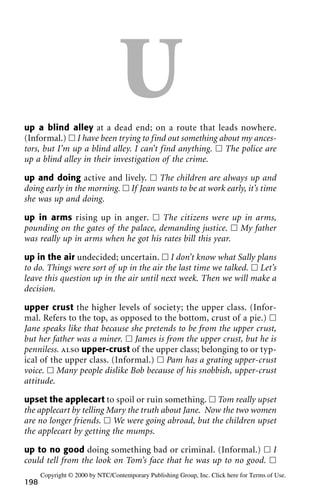 Uup a blind alley at a dead end; on a route that leads nowhere.
(Informal.) ᮀ I have been trying to find out something about my ances-
tors, but I’m up a blind alley. I can’t find anything. ᮀ The police are
up a blind alley in their investigation of the crime.
up and doing active and lively. ᮀ The children are always up and
doing early in the morning. ᮀ If Jean wants to be at work early, it’s time
she was up and doing.
up in arms rising up in anger. ᮀ The citizens were up in arms,
pounding on the gates of the palace, demanding justice. ᮀ My father
was really up in arms when he got his rates bill this year.
up in the air undecided; uncertain. ᮀ I don’t know what Sally plans
to do. Things were sort of up in the air the last time we talked. ᮀ Let’s
leave this question up in the air until next week. Then we will make a
decision.
upper crust the higher levels of society; the upper class. (Infor-
mal. Refers to the top, as opposed to the bottom, crust of a pie.) ᮀ
Jane speaks like that because she pretends to be from the upper crust,
but her father was a miner. ᮀ James is from the upper crust, but he is
penniless. also upper-crust of the upper class; belonging to or typ-
ical of the upper class. (Informal.) ᮀ Pam has a grating upper-crust
voice. ᮀ Many people dislike Bob because of his snobbish, upper-crust
attitude.
upset the applecart to spoil or ruin something. ᮀ Tom really upset
the applecart by telling Mary the truth about Jane. Now the two women
are no longer friends. ᮀ We were going abroad, but the children upset
the applecart by getting the mumps.
up to no good doing something bad or criminal. (Informal.) ᮀ I
could tell from the look on Tom’s face that he was up to no good. ᮀ
198
Copyright © 2000 by NTC/Contemporary Publishing Group, Inc. Click here for Terms of Use.
 