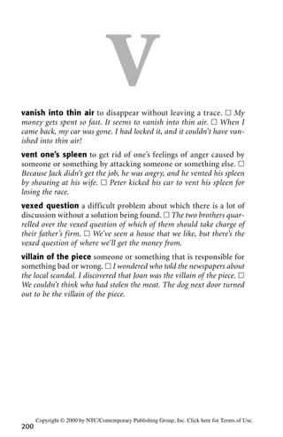 Vvanish into thin air to disappear without leaving a trace. ᮀ My
money gets spent so fast. It seems to vanish into thin air. ᮀ When I
came back, my car was gone. I had locked it, and it couldn’t have van-
ished into thin air!
vent one’s spleen to get rid of one’s feelings of anger caused by
someone or something by attacking someone or something else. ᮀ
Because Jack didn’t get the job, he was angry, and he vented his spleen
by shouting at his wife. ᮀ Peter kicked his car to vent his spleen for
losing the race.
vexed question a difficult problem about which there is a lot of
discussion without a solution being found. ᮀ The two brothers quar-
relled over the vexed question of which of them should take charge of
their father’s firm. ᮀ We’ve seen a house that we like, but there’s the
vexed question of where we’ll get the money from.
villain of the piece someone or something that is responsible for
something bad or wrong. ᮀ I wondered who told the newspapers about
the local scandal. I discovered that Joan was the villain of the piece. ᮀ
We couldn’t think who had stolen the meat. The dog next door turned
out to be the villain of the piece.
200
Copyright © 2000 by NTC/Contemporary Publishing Group, Inc. Click here for Terms of Use.
 