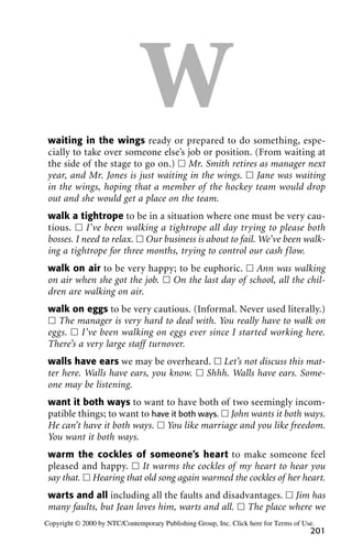 Wwaiting in the wings ready or prepared to do something, espe-
cially to take over someone else’s job or position. (From waiting at
the side of the stage to go on.) ᮀ Mr. Smith retires as manager next
year, and Mr. Jones is just waiting in the wings. ᮀ Jane was waiting
in the wings, hoping that a member of the hockey team would drop
out and she would get a place on the team.
walk a tightrope to be in a situation where one must be very cau-
tious. ᮀ I’ve been walking a tightrope all day trying to please both
bosses. I need to relax. ᮀ Our business is about to fail. We’ve been walk-
ing a tightrope for three months, trying to control our cash flow.
walk on air to be very happy; to be euphoric. ᮀ Ann was walking
on air when she got the job. ᮀ On the last day of school, all the chil-
dren are walking on air.
walk on eggs to be very cautious. (Informal. Never used literally.)
ᮀ The manager is very hard to deal with. You really have to walk on
eggs. ᮀ I’ve been walking on eggs ever since I started working here.
There’s a very large staff turnover.
walls have ears we may be overheard. ᮀ Let’s not discuss this mat-
ter here. Walls have ears, you know. ᮀ Shhh. Walls have ears. Some-
one may be listening.
want it both ways to want to have both of two seemingly incom-
patible things; to want to have it both ways. ᮀ John wants it both ways.
He can’t have it both ways. ᮀ You like marriage and you like freedom.
You want it both ways.
warm the cockles of someone’s heart to make someone feel
pleased and happy. ᮀ It warms the cockles of my heart to hear you
say that. ᮀ Hearing that old song again warmed the cockles of her heart.
warts and all including all the faults and disadvantages. ᮀ Jim has
many faults, but Jean loves him, warts and all. ᮀ The place where we
201
Copyright © 2000 by NTC/Contemporary Publishing Group, Inc. Click here for Terms of Use.
 