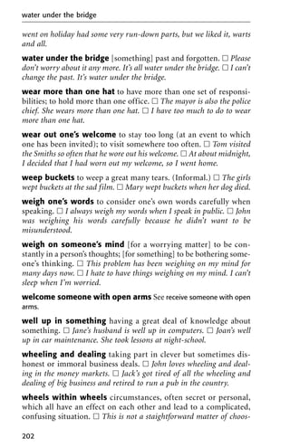 went on holiday had some very run-down parts, but we liked it, warts
and all.
water under the bridge [something] past and forgotten. ᮀ Please
don’t worry about it any more. It’s all water under the bridge. ᮀ I can’t
change the past. It’s water under the bridge.
wear more than one hat to have more than one set of responsi-
bilities; to hold more than one office. ᮀ The mayor is also the police
chief. She wears more than one hat. ᮀ I have too much to do to wear
more than one hat.
wear out one’s welcome to stay too long (at an event to which
one has been invited); to visit somewhere too often. ᮀ Tom visited
the Smiths so often that he wore out his welcome. ᮀ At about midnight,
I decided that I had worn out my welcome, so I went home.
weep buckets to weep a great many tears. (Informal.) ᮀ The girls
wept buckets at the sad film. ᮀ Mary wept buckets when her dog died.
weigh one’s words to consider one’s own words carefully when
speaking. ᮀ I always weigh my words when I speak in public. ᮀ John
was weighing his words carefully because he didn’t want to be
misunderstood.
weigh on someone’s mind [for a worrying matter] to be con-
stantly in a person’s thoughts; [for something] to be bothering some-
one’s thinking. ᮀ This problem has been weighing on my mind for
many days now. ᮀ I hate to have things weighing on my mind. I can’t
sleep when I’m worried.
welcome someone with open arms See receive someone with open
arms.
well up in something having a great deal of knowledge about
something. ᮀ Jane’s husband is well up in computers. ᮀ Joan’s well
up in car maintenance. She took lessons at night-school.
wheeling and dealing taking part in clever but sometimes dis-
honest or immoral business deals. ᮀ John loves wheeling and deal-
ing in the money markets. ᮀ Jack’s got tired of all the wheeling and
dealing of big business and retired to run a pub in the country.
wheels within wheels circumstances, often secret or personal,
which all have an effect on each other and lead to a complicated,
confusing situation. ᮀ This is not a staightforward matter of choos-
water under the bridge
202
 