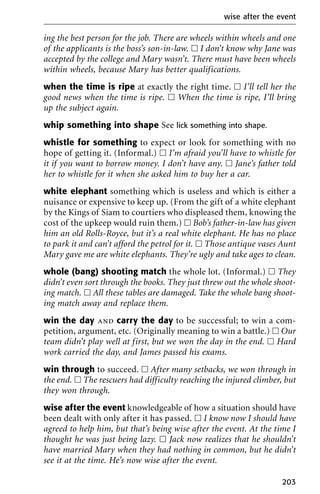 ing the best person for the job. There are wheels within wheels and one
of the applicants is the boss’s son-in-law. ᮀ I don’t know why Jane was
accepted by the college and Mary wasn’t. There must have been wheels
within wheels, because Mary has better qualifications.
when the time is ripe at exactly the right time. ᮀ I’ll tell her the
good news when the time is ripe. ᮀ When the time is ripe, I’ll bring
up the subject again.
whip something into shape See lick something into shape.
whistle for something to expect or look for something with no
hope of getting it. (Informal.) ᮀ I’m afraid you’ll have to whistle for
it if you want to borrow money. I don’t have any. ᮀ Jane’s father told
her to whistle for it when she asked him to buy her a car.
white elephant something which is useless and which is either a
nuisance or expensive to keep up. (From the gift of a white elephant
by the Kings of Siam to courtiers who displeased them, knowing the
cost of the upkeep would ruin them.) ᮀ Bob’s father-in-law has given
him an old Rolls-Royce, but it’s a real white elephant. He has no place
to park it and can’t afford the petrol for it. ᮀ Those antique vases Aunt
Mary gave me are white elephants. They’re ugly and take ages to clean.
whole (bang) shooting match the whole lot. (Informal.) ᮀ They
didn’t even sort through the books. They just threw out the whole shoot-
ing match. ᮀ All these tables are damaged. Take the whole bang shoot-
ing match away and replace them.
win the day and carry the day to be successful; to win a com-
petition, argument, etc. (Originally meaning to win a battle.) ᮀ Our
team didn’t play well at first, but we won the day in the end. ᮀ Hard
work carried the day, and James passed his exams.
win through to succeed. ᮀ After many setbacks, we won through in
the end. ᮀ The rescuers had difficulty reaching the injured climber, but
they won through.
wise after the event knowledgeable of how a situation should have
been dealt with only after it has passed. ᮀ I know now I should have
agreed to help him, but that’s being wise after the event. At the time I
thought he was just being lazy. ᮀ Jack now realizes that he shouldn’t
have married Mary when they had nothing in common, but he didn’t
see it at the time. He’s now wise after the event.
wise after the event
203
 