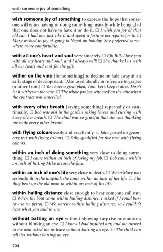 wish someone joy of something to express the hope that some-
one will enjoy having or doing something, usually while being glad
that one does not have to have it or do it. ᮀ I wish you joy of that
old car. I had one just like it and spent a fortune on repairs for it. ᮀ
Mary wished us joy of going to Nepal on holiday. She preferred some-
where more comfortable.
with all one’s heart and soul very sincerely. ᮀ Oh Bill, I love you
with all my heart and soul, and I always will! ᮀ She thanked us with
all her heart and soul for the gift.
wither on the vine [for something] to decline or fade away at an
early stage of development. (Also used literally in reference to grapes
or other fruit.) ᮀ You have a great plan, Tom. Let’s keep it alive. Don’t
let it wither on the vine. ᮀ The whole project withered on the vine when
the contract was cancelled.
with every other breath [saying something] repeatedly or con-
tinually. ᮀ Bob was out in the garden raking leaves and cursing with
every other breath. ᮀ The child was so grateful that she was thanking
me with every other breath.
with flying colours easily and excellently. ᮀ John passed his geom-
etry test with flying colours. ᮀ Sally qualified for the race with flying
colours.
within an inch of doing something very close to doing some-
thing. ᮀ I came within an inch of losing my job. ᮀ Bob came within
an inch of hitting Mike across the face.
within an inch of one’s life very close to death. ᮀ When Mary was
seriously ill in the hospital, she came within an inch of her life. ᮀ The
thug beat up the old man to within an inch of his life.
within hailing distance close enough to hear someone call out.
ᮀ When the boat came within hailing distance, I asked if I could bor-
row some petrol. ᮀ We weren’t within hailing distance, so I couldn’t
hear what you said to me.
without batting an eye without showing surprise or emotion;
without blinking an eye. ᮀ I knew I had insulted her, and she turned
to me and asked me to leave without batting an eye. ᮀ The child can
tell lies without batting an eye.
wish someone joy of something
204
 
