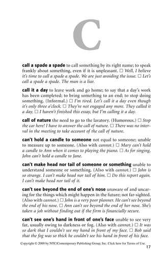 Ccall a spade a spade to call something by its right name; to speak
frankly about something, even if it is unpleasant. ᮀ Well, I believe
it’s time to call a spade a spade. We are just avoiding the issue. ᮀ Let’s
call a spade a spade. The man is a liar.
call it a day to leave work and go home; to say that a day’s work
has been completed; to bring something to an end; to stop doing
something. (Informal.) ᮀ I’m tired. Let’s call it a day even though
it’s only three o’clock. ᮀ They’re not engaged any more. They called it
a day. ᮀ I haven’t finished this essay, but I’m calling it a day.
call of nature the need to go to the lavatory. (Humorous.) ᮀ Stop
the car here! I have to answer the call of nature. ᮀ There was no inter-
val in the meeting to take account of the call of nature.
can’t hold a candle to someone not equal to someone; unable
to measure up to someone. (Also with cannot.) ᮀ Mary can’t hold
a candle to Ann when it comes to playing the piano. ᮀ As for singing,
John can’t hold a candle to Jane.
can’t make head nor tail of someone or something unable to
understand someone or something. (Also with cannot.) ᮀ John is
so strange. I can’t make head nor tail of him. ᮀ Do this report again.
I can’t make head nor tail of it.
can’t see beyond the end of one’s nose unaware of and uncar-
ing for the things which might happen in the future; not far-sighted.
(Also with cannot.) ᮀ John is a very poor planner. He can’t see beyond
the end of his nose. ᮀ Ann can’t see beyond the end of her nose. She’s
taken a job without finding out if the firm is financially secure.
can’t see one’s hand in front of one’s face unable to see very
far, usually owing to darkness or fog. (Also with cannot.) ᮀ It was
so dark that I couldn’t see my hand in front of my face. ᮀ Bob said
that the fog was so thick he couldn’t see his hand in front of his face.
17
Copyright © 2000 by NTC/Contemporary Publishing Group, Inc. Click here for Terms of Use.
 