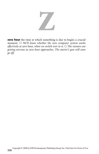 Zzero hour the time at which something is due to begin; a crucial
moment. ᮀ We’ll know whether the new computer system works
effectively at zero hour, when we switch over to it. ᮀ The runners are
getting nervous as zero hour approaches. The starter’s gun will soon
go off.
206
Copyright © 2000 by NTC/Contemporary Publishing Group, Inc. Click here for Terms of Use.
 