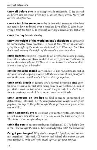 carry all before one to be exceptionally successful. ᮀ He carried
all before him on school prize day. ᮀ In the sports event, Mary just
carried all before her.
carry a torch for someone to be in love with someone who does
not return love; to brood over a hopeless love affair. ᮀ John is car-
rying a torch for Jane. ᮀ Is John still carrying a torch for his lost love?
carry the day See win the day.
carry the weight of the world on one’s shoulders to appear to
be burdened by many problems. ᮀ Look at Tom. He seems to be car-
rying the weight of the world on his shoulders. ᮀ Cheer up, Tom! You
don’t need to carry the weight of the world on your shoulders.
carte blanche complete freedom to act or proceed as one pleases.
(Literally, a white or blank card.) ᮀ We were given carte blanche to
choose the colour scheme. ᮀ They were not instructed where to shop.
It was a case of carte blanche.
cast in the same mould very similar. ᮀ The two sisters are cast in
the same mould—equally mean. ᮀ All the members of that family are
cast in the same mould, and all have ended up in prison.
catch one’s breath to resume one’s normal breathing after exer-
tion; to return to normal after being busy or very active. ᮀ I ran so
fast that it took me ten minutes to catch my breath. ᮀ I don’t have
time to catch my breath. I have to start work immediately.
catch someone on the hop to find someone unprepared or
defenceless. (Informal.) ᮀ The unexpected exam caught some of the
pupils on the hop. ᮀ The police caught the suspect on the hop and with-
out an alibi.
catch someone’s eye to establish eye contact with someone; to
attract someone’s attention. ᮀ Try and catch the barman’s eye. ᮀ
The shiny red car caught Mary’s eye.
catch the sun to become sunburnt. (Informal.) ᮀ The baby’s face
is red—she’s caught the sun. ᮀ Fair-skinned people catch the sun easily.
Cat got your tongue? Why don’t you speak?; Speak up and answer
my question! (Informal.) ᮀ Answer me! What’s the matter, cat got
your tongue? ᮀ Why don’t you speak up? Cat got your tongue?
carry all before one
18
 