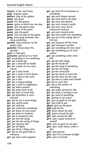 future in the near future
gain ill-gotten gains
gallery play to the gallery
game fair game
game fun and games
game game at which two can play
game give the game away
game name of the game
game play the game
game two can play at that game
gang press-gang someone into
doing something
garden lead someone up the
garden path
gauntlet throw down the
gauntlet
gear in high gear
generous generous to a fault
get be getting on for something
get get a black eye
get get a clean bill of health
get get a good run for one’s
money
get get a lucky break
get get a lump in one’s throat
get get a slap on the wrist
get get a start
get get a tongue-lashing
get get a word in (edgeways)
get get above oneself
get get away (from it all)
get get back on one’s feet
get get butterflies in one’s
stomach
get get by (on a shoe-string)
get get carried away
get get cold feet
get get credit (for something)
get get down to brass tacks
get get down to business
get get in someone’s hair
get get into full swing
get get into the swing of things
get get nowhere fast
get get off lightly
get get off to a flying start
get get on the good side of
someone
get get one’s come-uppance
get get one’s fill of someone or
something
get get one’s fingers burned
get get one’s foot in the door
get get one’s just deserts
get get one’s money’s worth
get get one’s nose out of
someone’s business
get get one’s second wind
get get one’s teeth into something
get get out of the wrong side of
the bed
get get someone off the hook
get get someone’s number
get get something off one’s chest
get get something out of one’s
system
get get something under one’s
belt
get get the ball rolling
get get the brush-off
get get the hang of something
get get the last laugh
get get the runaround
get get the shock of one’s life
get get the show on the road
get get time to catch one’s breath
get get to one’s feet
get get to the bottom of
something
get get under someone’s skin
get get what is coming to one
get get wind of something
get getting on (in years)
get give as good as one gets
get play hard to get
ghost give up the ghost
gild gild the lily
gill green about the gills
gill green around the gills
gill pale around the gills
give give a good account of
oneself
give give as good as one gets
give give credit where credit is
due
give give ground
give give it to someone straight
give give of oneself
Essential English Idioms
228
 