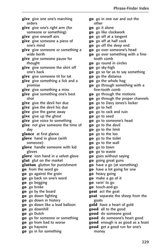 give give one one’s marching
orders
give give one’s right arm (for
someone or something)
give give oneself airs
give give someone a piece of
one’s mind
give give someone or something a
wide berth
give give someone pause for
thought
give give someone the shirt off
one’s back
give give someone tit for tat
give give something a lick and a
promise
give give something a miss
give give something one’s best
shot
give give the devil her due
give give the devil his due
give give the game away
give give up the ghost
give give voice to something
give not give someone the time of
day
glance at first glance
glove hand in glove (with
someone)
glove handle someone with kid
gloves
glove iron hand in a velvet glove
glut glut on the market
glutton glutton for punishment
go from the word go
go go against the grain
go go back on one’s word
go go begging
go go broke
go go by the board
go go down fighting
go go down in history
go go down like a lead balloon
go go downhill
go go Dutch
go go for someone or something
go go from bad to worse
go go haywire
go go in for something
go go in one ear and out the
other
go go it alone
go go like clockwork
go go off at a tangent
go go off at half cock
go go off the deep end
go go over someone’s head
go go over something with a fine-
tooth comb
go go round in circles
go go sky-high
go go so far as to say something
go go the distance
go go the whole hog
go go through something with a
fine-tooth comb
go go through the motions
go go through the proper channels
go go to Davy Jones’s locker
go go to hell
go go to rack and ruin
go go to seed
go go to someone’s head
go go to the devil
go go to the limit
go go to the loo
go go to the toilet
go go to the wall
go go to town
go go to waste
go goes without saying
go going great guns
go have a go (at something)
go have a lot going for one
go heavy going
go make a go of it
go rarin’ to go
go touch-and-go
goat act the goat
goat separate the sheep from the
goats
gold have a heart of gold
good all to the good
good do someone good
good do someone’s heart good
good enough is as good as a feast
good get a good run for one’s
money
Phrase-Finder Index
229
 