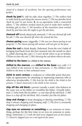 sisted of a chapter of accidents, but the opening performance was
perfect.
cheek by jowl 1. side by side; close together. ᮀ The walkers had
to walk cheek by jowl along the narrow streets. ᮀ The two families lived
cheek by jowl in one house. 2. in co-operation; with a concerted
effort. ᮀ The children worked cheek by jowl to make their mother’s
birthday gift in time. ᮀ All members of the transition team worked
cheek by jowl late into the night to get the job done.
cheesed off bored; depressed; annoyed. ᮀ He was cheesed off with
his job. ᮀ She was cheesed off when she missed the bus.
cheese-paring mean; niggardly. ᮀ He was too cheese-paring to eat
properly. ᮀ The cheese-paring old woman will not give to the poor.
chew the cud to think deeply. (Informal. From the cow’s habit of
bringing food back from the first stomach into the mouth to chew
it, called chewing the cud.) ᮀ I can’t decide where to go on holiday.
I’ll have to chew the cud. ᮀ He’s chewing the cud about what to do next.
chilled to the bone See chilled to the marrow.
chilled to the marrow and chilled to the bone very cold. ᮀ I
was chilled to the marrow in that snowstorm. ᮀ The children were
chilled to the bone in that unheated room.
chink in one’s armour a weakness or vulnerable point that pro-
vides an opportunity for attacking or impressing someone who is
otherwise invulnerable. ᮀ His love for his child is the chink in his
armour. ᮀ Jane’s insecurity is the chink in her armour.
chip off the old block a person (usually a male) who behaves in
the same way as his father or resembles his father. (Usually infor-
mal.) ᮀ John looks like his father—a real chip off the old block. ᮀ Bill
Jones is a chip off the old block. He’s a banker just like his father.
chop and change to keep changing or altering something. ᮀ The
shop is always chopping and changing staff. ᮀ The firm is constantly
chopping and changing its plans.
clap eyes on someone or something to see someone or some-
thing, perhaps for the first time; to set eyes on someone or some-
thing. (Informal.) ᮀ I wish she had never clapped eyes on her fiancé.
ᮀ I haven’t clapped eyes on a red squirrel for years.
cheek by jowl
20
 