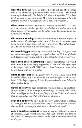clear the air to get rid of doubts or hostile feelings. (Sometimes
this is said about an argument or other unpleasantness. The literal
meaning is also used.) ᮀ All right, let’s discuss this frankly. It’ll be bet-
ter if we clear the air. ᮀ Mr. and Mrs. Brown always seem to have to
clear the air with a big argument before they can be sociable.
climb down to admit that one is wrong; to admit defeat. ᮀ They
were sure they were in the right, but they climbed down when we proved
them wrong. ᮀ The teacher was forced to climb down and admit she
had made a mistake.
clip someone’s wings to restrain someone; to reduce or put an
end to someone’s privileges or freedom. ᮀ You had better learn to get
home on time, or your father will clip your wings. ᮀ My mother threat-
ened to clip my wings if I kept staying out late.
cloak-and-dagger involving secrecy and plotting. ᮀ A great deal
of cloak-and-dagger stuff goes on in political circles. ᮀ A lot of cloak-
and-dagger activity was involved in the appointment of the director.
close one’s eyes to something to ignore something; to pretend
that something is not really happening. ᮀ You can’t close your eyes
to the hunger in the world. ᮀ His mother closed her eyes to the fact that
he was being beaten by his father.
cloud-cuckoo-land an imaginary perfect world. ᮀ He thinks that
he will be able to buy a house easily, but he is living in cloud-cuckoo-
land. ᮀ She hopes to get a job travelling abroad—she must believe in
cloud-cuckoo-land.
clutch at straws to seek something which is useless or unattain-
able; to make a futile attempt at something. ᮀ I really didn’t think
that I would get the job. I was clutching at straws. ᮀ She won’t accept
that he was lost at sea. She’s still clutching at straws.
cock-and-bull story a silly, made-up story; a story which is untrue.
ᮀ Don’t give me that cock-and-bull story. ᮀ I asked for an explana-
tion, and all I got was your ridiculous cock-and-bull story!
cock a snook at someone to show or express defiance or scorn
at someone. ᮀ He cocked a snook at the traffic warden and tore up
the ticket. ᮀ The boy cocked a snook at the park attendant and walked
on the grass.
cock a snook at someone
21
 