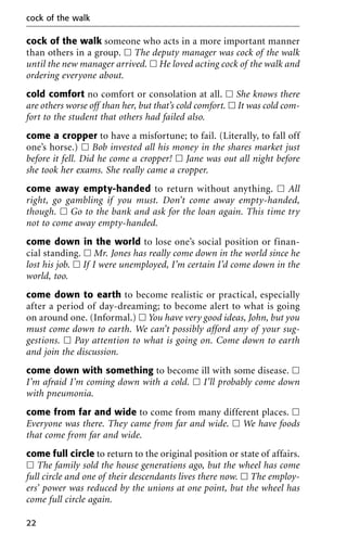 cock of the walk someone who acts in a more important manner
than others in a group. ᮀ The deputy manager was cock of the walk
until the new manager arrived. ᮀ He loved acting cock of the walk and
ordering everyone about.
cold comfort no comfort or consolation at all. ᮀ She knows there
are others worse off than her, but that’s cold comfort. ᮀ It was cold com-
fort to the student that others had failed also.
come a cropper to have a misfortune; to fail. (Literally, to fall off
one’s horse.) ᮀ Bob invested all his money in the shares market just
before it fell. Did he come a cropper! ᮀ Jane was out all night before
she took her exams. She really came a cropper.
come away empty-handed to return without anything. ᮀ All
right, go gambling if you must. Don’t come away empty-handed,
though. ᮀ Go to the bank and ask for the loan again. This time try
not to come away empty-handed.
come down in the world to lose one’s social position or finan-
cial standing. ᮀ Mr. Jones has really come down in the world since he
lost his job. ᮀ If I were unemployed, I’m certain I’d come down in the
world, too.
come down to earth to become realistic or practical, especially
after a period of day-dreaming; to become alert to what is going
on around one. (Informal.) ᮀ You have very good ideas, John, but you
must come down to earth. We can’t possibly afford any of your sug-
gestions. ᮀ Pay attention to what is going on. Come down to earth
and join the discussion.
come down with something to become ill with some disease. ᮀ
I’m afraid I’m coming down with a cold. ᮀ I’ll probably come down
with pneumonia.
come from far and wide to come from many different places. ᮀ
Everyone was there. They came from far and wide. ᮀ We have foods
that come from far and wide.
come full circle to return to the original position or state of affairs.
ᮀ The family sold the house generations ago, but the wheel has come
full circle and one of their descendants lives there now. ᮀ The employ-
ers’ power was reduced by the unions at one point, but the wheel has
come full circle again.
cock of the walk
22
 