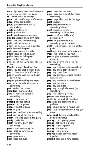 own sign one’s own death-warrant
own stew in one’s own juice
P’s mind one’s P’s and Q’s
pace put one through one’s paces
pace show one’s paces
pack pack someone off (to
somewhere)
pack pack them in
pack packed out
pack send someone packing
paddle paddle one’s own canoe
paid put paid to something
pain pain in the neck
paint as black as one is painted
pale beyond the pale
pale pale around the gills
palm have an itching palm
palm have an itchy palm
pan flash in the pan
pan out of the frying-pan into the
fire
Pandora open Pandora’s box
pants by the seat of one’s pants
pants have ants in one’s pants
paper paper over the cracks (in
something)
paper put something on paper
par on a par with someone or
something
par par for the course
paradise fool’s paradise
parcel part and parcel of
something
pare cheese-paring
paring cheese-paring
parole out on parole
parrot parrot-fashion
part in part
part part and parcel of something
part parting of the ways
party life (and soul) of the party
party party line
party throw a party (for
someone)
pass come to a pretty pass
pass pass as someone or
something
pass pass muster
pass pass the buck
pass pass the hat round
pass pass the time of day (with
someone)
pass ships that pass in the night
past past it
past past someone’s or
something’s best
past past someone’s or
something’s sell-by date
pasture (fresh fields and)
pastures new
pasture put someone or
something out to pasture
path lead someone up the garden
path
patience try someone’s patience
Paul rob Peter to pay Paul
pause give someone pause for
thought
pay pay an arm and a leg (for
something)
pay pay lip-service (to something)
pay pay one’s debt to society
pay pay one’s dues
pay pay someone a back-handed
compliment
pay pay someone a compliment
pay pay the earth
pay pay the piper
pay pay through the nose (for
something)
pay rob Peter to pay Paul
peace hold one’s peace
peak in the peak of condition
pedestal put someone on a
pedestal
peg square peg in a round hole
peg take someone down a peg (or
two)
penchant have a penchant for
doing something
penny cost a pretty penny
penny not worth a penny
penny spend a penny
penny ten a penny
penny two a penny
people knock people’s heads
together
person feel like a new person
Essential English Idioms
256
 
