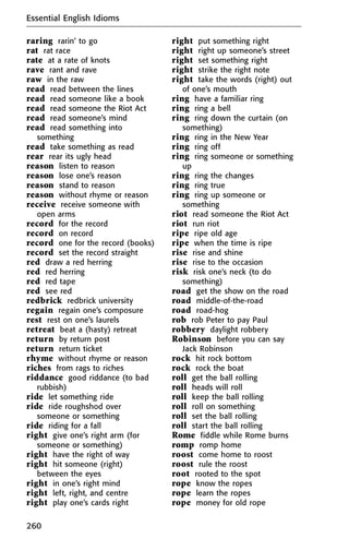 raring rarin’ to go
rat rat race
rate at a rate of knots
rave rant and rave
raw in the raw
read read between the lines
read read someone like a book
read read someone the Riot Act
read read someone’s mind
read read something into
something
read take something as read
rear rear its ugly head
reason listen to reason
reason lose one’s reason
reason stand to reason
reason without rhyme or reason
receive receive someone with
open arms
record for the record
record on record
record one for the record (books)
record set the record straight
red draw a red herring
red red herring
red red tape
red see red
redbrick redbrick university
regain regain one’s composure
rest rest on one’s laurels
retreat beat a (hasty) retreat
return by return post
return return ticket
rhyme without rhyme or reason
riches from rags to riches
riddance good riddance (to bad
rubbish)
ride let something ride
ride ride roughshod over
someone or something
ride riding for a fall
right give one’s right arm (for
someone or something)
right have the right of way
right hit someone (right)
between the eyes
right in one’s right mind
right left, right, and centre
right play one’s cards right
right put something right
right right up someone’s street
right set something right
right strike the right note
right take the words (right) out
of one’s mouth
ring have a familiar ring
ring ring a bell
ring ring down the curtain (on
something)
ring ring in the New Year
ring ring off
ring ring someone or something
up
ring ring the changes
ring ring true
ring ring up someone or
something
riot read someone the Riot Act
riot run riot
ripe ripe old age
ripe when the time is ripe
rise rise and shine
rise rise to the occasion
risk risk one’s neck (to do
something)
road get the show on the road
road middle-of-the-road
road road-hog
rob rob Peter to pay Paul
robbery daylight robbery
Robinson before you can say
Jack Robinson
rock hit rock bottom
rock rock the boat
roll get the ball rolling
roll heads will roll
roll keep the ball rolling
roll roll on something
roll set the ball rolling
roll start the ball rolling
Rome fiddle while Rome burns
romp romp home
roost come home to roost
roost rule the roost
root rooted to the spot
rope know the ropes
rope learn the ropes
rope money for old rope
Essential English Idioms
260
 