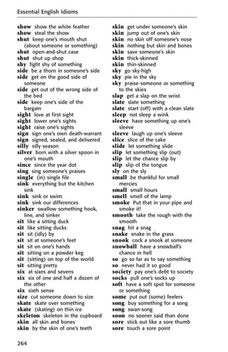 show show the white feather
show steal the show
shut keep one’s mouth shut
(about someone or something)
shut open-and-shut case
shut shut up shop
shy fight shy of something
side be a thorn in someone’s side
side get on the good side of
someone
side get out of the wrong side of
the bed
side keep one’s side of the
bargain
sight love at first sight
sight lower one’s sights
sight raise one’s sights
sign sign one’s own death-warrant
sign signed, sealed, and delivered
silly silly season
silver born with a silver spoon in
one’s mouth
since since the year dot
sing sing someone’s praises
single (in) single file
sink everything but the kitchen
sink
sink sink or swim
sink sink our differences
sinker swallow something hook,
line, and sinker
sit like a sitting duck
sit like sitting ducks
sit sit (idly) by
sit sit at someone’s feet
sit sit on one’s hands
sit sitting on a powder keg
sit (sitting) on top of the world
sit sitting pretty
six at sixes and sevens
six six of one and half a dozen of
the other
six sixth sense
size cut someone down to size
skate skate over something
skate (skating) on thin ice
skeleton skeleton in the cupboard
skin all skin and bones
skin by the skin of one’s teeth
skin get under someone’s skin
skin jump out of one’s skin
skin no skin off someone’s nose
skin nothing but skin and bones
skin save someone’s skin
skin thick-skinned
skin thin-skinned
sky go sky-high
sky pie in the sky
sky praise someone or something
to the skies
slap get a slap on the wrist
slate slate something
slate start (off) with a clean slate
sleep not sleep a wink
sleeve have something up one’s
sleeve
sleeve laugh up one’s sleeve
slice slice of the cake
slide let something slide
slip let something slip (out)
slip let the chance slip by
slip slip of the tongue
sly on the sly
small be thankful for small
mercies
small small hours
smell smell of the lamp
smoke Put that in your pipe and
smoke it!
smooth take the rough with the
smooth
snag hit a snag
snake snake in the grass
snook cock a snook at someone
snowball have a snowball’s
chance in hell
so go so far as to say something
so never had it so good
society pay one’s debt to society
socks pull one’s socks up
soft have a soft spot for someone
or something
some put out (some) feelers
song buy something for a song
song swan-song
soon no sooner said than done
sore stick out like a sore thumb
sore touch a sore point
Essential English Idioms
264
 