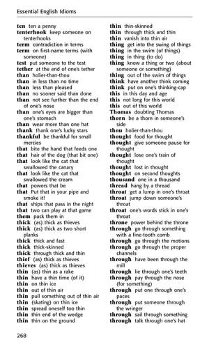 ten ten a penny
tenterhook keep someone on
tenterhooks
term contradiction in terms
term on first-name terms (with
someone)
test put someone to the test
tether at the end of one’s tether
than holier-than-thou
than in less than no time
than less than pleased
than no sooner said than done
than not see further than the end
of one’s nose
than one’s eyes are bigger than
one’s stomach
than wear more than one hat
thank thank one’s lucky stars
thankful be thankful for small
mercies
that bite the hand that feeds one
that hair of the dog (that bit one)
that look like the cat that
swallowed the canary
that look like the cat that
swallowed the cream
that powers that be
that Put that in your pipe and
smoke it!
that ships that pass in the night
that two can play at that game
them pack them in
thick (as) thick as thieves
thick (as) thick as two short
planks
thick thick and fast
thick thick-skinned
thick through thick and thin
thief (as) thick as thieves
thieves (as) thick as thieves
thin (as) thin as a rake
thin have a thin time (of it)
thin on thin ice
thin out of thin air
thin pull something out of thin air
thin (skating) on thin ice
thin spread oneself too thin
thin thin end of the wedge
thin thin on the ground
thin thin-skinned
thin through thick and thin
thin vanish into thin air
thing get into the swing of things
thing in the swim (of things)
thing in thing (to do)
thing know a thing or two (about
someone or something)
thing out of the swim of things
think have another think coming
think put on one’s thinking-cap
this in this day and age
this not long for this world
this out of this world
Thomas doubting Thomas
thorn be a thorn in someone’s
side
thou holier-than-thou
thought food for thought
thought give someone pause for
thought
thought lose one’s train of
thought
thought lost in thought
thought on second thoughts
thousand one in a thousand
thread hang by a thread
throat get a lump in one’s throat
throat jump down someone’s
throat
throat one’s words stick in one’s
throat
throne power behind the throne
through go through something
with a fine-tooth comb
through go through the motions
through go through the proper
channels
through have been through the
mill
through lie through one’s teeth
through pay through the nose
(for something)
through put one through one’s
paces
through put someone through
the wringer
through sail through something
through talk through one’s hat
Essential English Idioms
268
 