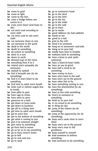 to come to grief
to come to light
to come to the fore
to cross a bridge before one
comes to it
to cross one’s heart (and hope to
die)
to cut one’s coat according to
one’s cloth
to cut one’s coat to suit one’s
cloth
to cut someone down to size
to cut someone to the quick
to dead to the world
to death to something
to do justice to something
to done to a turn
to down to earth
to dressed (up) to the nines
to everything from A to Z
to extend one’s sympathy (to
someone)
to eyeball to eyeball
to feel it beneath one (to do
something)
to find it in one’s heart to do
something
to find time to catch one’s breath
to fools rush in (where angels fear
to tread)
to from pillar to post
to from rags to riches
to from stem to stern
to generous to a fault
to get down to brass tacks
to get down to business
to get off to a flying start
to get time to catch one’s breath
to get to one’s feet
to get to the bottom of something
to get what is coming to one
to give it to someone straight
to give voice to something
to go from bad to worse
to go so far as to say something
to go to Davy Jones’s locker
to go to hell
to go to rack and ruin
to go to seed
to go to someone’s head
to go to the devil
to go to the limit
to go to the loo
to go to the toilet
to go to the wall
to go to town
to go to waste
to good riddance (to bad rubbish)
to Greek to me
to grind to a halt
to grist to the mill
to hand it to someone
to hang on to someone’s coat-tails
to Hang on to your hat!
to hardly have time to breathe
to hark(en) back to something
to have a bone to pick (with
someone)
to have a heart-to-heart (talk)
to have an axe to grind
to have half a mind to do
something
to have money to burn
to have one’s back to the wall
to have one’s ear to the ground
to have other fish to fry
to have something coming to one
to have the wherewithal (to do
something)
to have to live with something
to here’s to someone or
something
to Hold on to your hat!
to in no mood to do something
to in thing (to do)
to jump at the chance (to do
something)
to jump at the opportunity (to do
something)
to keep one’s cards close to one’s
chest
to keep one’s ear to the ground
to keep one’s nose to the
grindstone
to keep oneself to oneself
to lead someone to believe
something
to lead someone to do something
Essential English Idioms
270
 