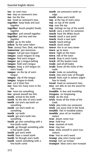 toe on one’s toes
toe step on someone’s toes
toe toe the line
toe tread on someone’s toes
together keep body and soul
together
together knock people’s heads
together
together pull oneself together
together put two and two
together
toilet go to the toilet
token by the same token
Tom (every) Tom, Dick, and Harry
tomorrow jam tomorrow
tongue Cat got your tongue?
tongue cause tongues to wag
tongue find one’s tongue
tongue get a tongue-lashing
tongue hold one’s tongue
tongue keep a civil tongue (in
one’s head)
tongue on the tip of one’s
tongue
tongue slip of the tongue
tongue tongue-in-cheek
too cut it (too) fine
too have too many irons in the
fire
too none too something
too spread oneself too thin
tooth armed to the teeth
tooth by the skin of one’s teeth
tooth cut one’s eye-teeth on
something
tooth cut one’s teeth on
something
tooth cut teeth
tooth get one’s teeth into
something
tooth go over something with a
fine-tooth comb
tooth go through something with
a fine-tooth comb
tooth grit one’s teeth
tooth have a sweet tooth
tooth lie through one’s teeth
tooth search something with a
fine-tooth comb
tooth set someone’s teeth on
edge
tooth show one’s teeth
top at the top of one’s voice
top on top of the world
top over the top
top (sitting) on top of the world
torch carry a torch for someone
touch have the Midas touch
touch touch a sore point
touch touch a sore spot
touch touch-and-go
touch touch wood
tower live in an ivory tower
town go to town
town night on the town
town talk of the town
track drop in one’s tracks
track off the beaten track
trade jack-of-all-trades
trade know all the tricks of the
trade
trade trade on something
train lose one’s train of thought
tread fools rush in (where angels
fear to tread)
tread tread on someone’s toes
tree not able to see the wood for
the trees
tremble in fear and trembling
trespass no trespassing
trick do the trick
trick know all the tricks of the
trade
trick play tricks (on someone)
trick use every trick in the book
trouble fish in troubled waters
trouble pour oil on troubled
waters
true dream come true
true hold true
true moment of truth
true ring true
true show oneself in one’s true
colours
true true to one’s word
trump play one’s trump card
trump turn up trumps
trumpet blow one’s own trumpet
Essential English Idioms
272
 