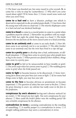 ᮀ The boxer was knocked out, but came round in a few seconds. 3. to
come for a visit; to stop by (somewhere). ᮀ Why don’t you come
round about eight? I’ll be home then. ᮀ Come round some week-end
when you aren’t busy.
come to a bad end to have a disaster, perhaps one which is
deserved or expected; to die an unfortunate death. ᮀ I just know that
the young man will come to a bad end. ᮀ The miserly shopkeeper came
to a bad end and was declared bankrupt.
come to a head to come to a crucial point; to come to a point when
a problem must be solved. ᮀ Remember my problem with my neigh-
bours? Well, last night the whole thing came to a head. ᮀ The battle
between the two factions of the town council came to a head yesterday.
come to an untimely end to come to an early death. ᮀ Poor Mr.
Jones came to an untimely end in a car accident. ᮀ The older brother
came to an untimely end, but the twin boys lived to a ripe old age.
come to a pretty pass to develop into a bad, unfortunate, or dif-
ficult situation. ᮀ Things have come to a pretty pass when people have
to beg in the streets. ᮀ When parents are afraid of their children, things
have come to a pretty pass.
come to grief to fail or be unsuccessful; to have trouble or grief.
ᮀ The artist wept when her canvas came to grief. ᮀ The wedding party
came to grief when the bride passed out.
come to light to become known; to be discovered. ᮀ Some inter-
esting facts about your past have just come to light. ᮀ If too many bad
things come to light, you may lose your job.
come to the fore to become obvious or prominent; to become
important. ᮀ The question of salary has now come to the fore. ᮀ Since
his great showing in court, my solicitor has really come to the fore in
his profession.
conspicuous by one’s absence having one’s absence noticed (at
an event). ᮀ We missed you last night. You were conspicuous by your
absence. ᮀ How could the bride’s father miss the wedding party? He
was certainly conspicuous by his absence.
contradiction in terms a seeming contradiction in the wording
of something. ᮀ A wealthy pauper is a contradiction in terms. ᮀ A
straight-talking politician may seem a contradiction in terms.
come to a bad end
24
 