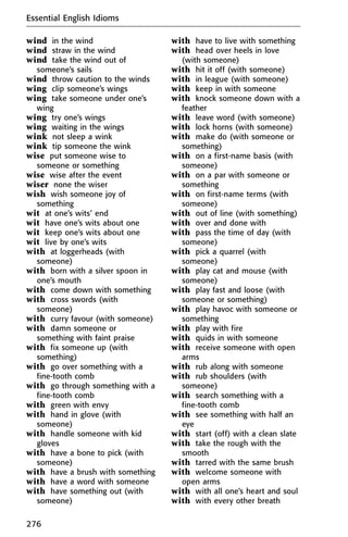 wind in the wind
wind straw in the wind
wind take the wind out of
someone’s sails
wind throw caution to the winds
wing clip someone’s wings
wing take someone under one’s
wing
wing try one’s wings
wing waiting in the wings
wink not sleep a wink
wink tip someone the wink
wise put someone wise to
someone or something
wise wise after the event
wiser none the wiser
wish wish someone joy of
something
wit at one’s wits’ end
wit have one’s wits about one
wit keep one’s wits about one
wit live by one’s wits
with at loggerheads (with
someone)
with born with a silver spoon in
one’s mouth
with come down with something
with cross swords (with
someone)
with curry favour (with someone)
with damn someone or
something with faint praise
with fix someone up (with
something)
with go over something with a
fine-tooth comb
with go through something with a
fine-tooth comb
with green with envy
with hand in glove (with
someone)
with handle someone with kid
gloves
with have a bone to pick (with
someone)
with have a brush with something
with have a word with someone
with have something out (with
someone)
with have to live with something
with head over heels in love
(with someone)
with hit it off (with someone)
with in league (with someone)
with keep in with someone
with knock someone down with a
feather
with leave word (with someone)
with lock horns (with someone)
with make do (with someone or
something)
with on a first-name basis (with
someone)
with on a par with someone or
something
with on first-name terms (with
someone)
with out of line (with something)
with over and done with
with pass the time of day (with
someone)
with pick a quarrel (with
someone)
with play cat and mouse (with
someone)
with play fast and loose (with
someone or something)
with play havoc with someone or
something
with play with fire
with quids in with someone
with receive someone with open
arms
with rub along with someone
with rub shoulders (with
someone)
with search something with a
fine-tooth comb
with see something with half an
eye
with start (off) with a clean slate
with take the rough with the
smooth
with tarred with the same brush
with welcome someone with
open arms
with with all one’s heart and soul
with with every other breath
Essential English Idioms
276
 