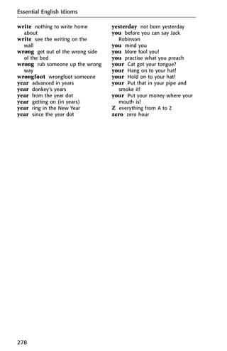 write nothing to write home
about
write see the writing on the
wall
wrong get out of the wrong side
of the bed
wrong rub someone up the wrong
way
wrongfoot wrongfoot someone
year advanced in years
year donkey’s years
year from the year dot
year getting on (in years)
year ring in the New Year
year since the year dot
yesterday not born yesterday
you before you can say Jack
Robinson
you mind you
you More fool you!
you practise what you preach
your Cat got your tongue?
your Hang on to your hat!
your Hold on to your hat!
your Put that in your pipe and
smoke it!
your Put your money where your
mouth is!
Z everything from A to Z
zero zero hour
Essential English Idioms
278
 