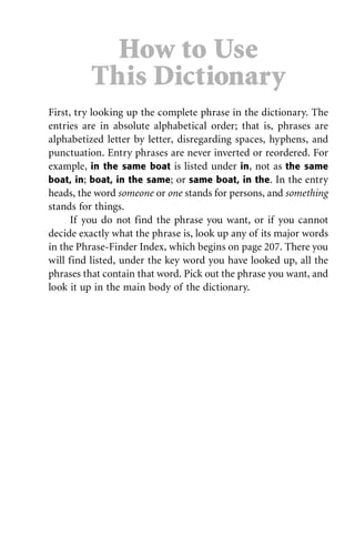 First, try looking up the complete phrase in the dictionary. The
entries are in absolute alphabetical order; that is, phrases are
alphabetized letter by letter, disregarding spaces, hyphens, and
punctuation. Entry phrases are never inverted or reordered. For
example, in the same boat is listed under in, not as the same
boat, in; boat, in the same; or same boat, in the. In the entry
heads, the word someone or one stands for persons, and something
stands for things.
If you do not find the phrase you want, or if you cannot
decide exactly what the phrase is, look up any of its major words
in the Phrase-Finder Index, which begins on page 207. There you
will find listed, under the key word you have looked up, all the
phrases that contain that word. Pick out the phrase you want, and
look it up in the main body of the dictionary.
How to Use
This Dictionary
 
