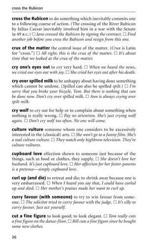 cross the Rubicon to do something which inevitably commits one
to a following course of action. (The crossing of the River Rubicon
by Julius Caesar inevitably involved him in a war with the Senate
in 49 b.c.) ᮀ Jane crossed the Rubicon by signing the contract. ᮀ Find
another job before you cross the Rubicon and resign from this one.
crux of the matter the central issue of the matter. (Crux is Latin
for “cross.”) ᮀ All right, this is the crux of the matter. ᮀ It’s about
time that we looked at the crux of the matter.
cry one’s eyes out to cry very hard. ᮀ When we heard the news,
we cried our eyes out with joy. ᮀ She cried her eyes out after his death.
cry over spilled milk to be unhappy about having done something
which cannot be undone. (Spilled can also be spelled spilt.) ᮀ I’m
sorry that you broke your bicycle, Tom. But there is nothing that can
be done now. Don’t cry over spilled milk. ᮀ Ann is always crying over
spilt milk.
cry wolf to cry out for help or to complain about something when
nothing is really wrong. ᮀ Pay no attention. She’s just crying wolf
again. ᮀ Don’t cry wolf too often. No one will come.
culture vulture someone whom one considers to be excessively
interested in the (classical) arts. ᮀ She won’t go to a funny film. She’s
a real culture vulture. ᮀ They watch only highbrow television. They’re
culture vultures.
cupboard love affection shown to someone just because of the
things, such as food or clothes, they supply. ᮀ She doesn’t love her
husband. It’s just cupboard love. ᮀ Her affection for her foster-parents
is a pretence—simply cupboard love.
curl up (and die) to retreat and die; to shrink away because one is
very embarrassed. ᮀ When I heard you say that, I could have curled
up and died. ᮀ Her mother’s praises made her want to curl up.
curry favour (with someone) to try to win favour from some-
one. ᮀ The solicitor tried to curry favour with the judge. ᮀ It’s silly to
curry favour. Just act yourself.
cut a fine figure to look good; to look elegant. ᮀ Tom really cuts
a fine figure on the dance-floor. ᮀ Bill cuts a fine figure since he bought
some new clothes.
cross the Rubicon
26
 