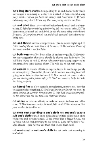 cut a long story short to bring a story to an end. (A formula which
introduces a summary of a story or a joke.) ᮀ And—to cut a long
story short—I never got back the money that I lent him. ᮀ If I can
cut a long story short, let me say that everything worked out fine.
cut and dried fixed; determined beforehand; usual and uninter-
esting. ᮀ I find your writing quite boring. It’s too cut and dried. ᮀ The
lecture was, as usual, cut and dried. It was the same thing we’ve heard
for years. ᮀ Our plans are all cut and dried; you can’t contribute any-
thing now.
cut and thrust intense competition. (From sword-fighting.) ᮀ
Peter tired of the cut and thrust of business. ᮀ The cut and thrust of
the stock-market is not for John.
cut both ways to affect both sides of an issue equally. ᮀ Remem-
ber your suggestion that costs should be shared cuts both ways. You
will have to pay as well. ᮀ If our side cannot take along supporters to
the game, then yours cannot either. The rule has to cut both ways.
cut corners to reduce efforts or expenditures; to do things poorly
or incompletely. (From the phrase cut the corner, meaning to avoid
going to an intersection to turn.) ᮀ You cannot cut corners when
you are dealing with public safety. ᮀ Don’t cut corners, Sally. Let’s do
the thing properly.
cut it (too) fine to allow scarcely enough time, money, etc., in order
to accomplish something. ᮀ You’re cutting it too fine if you want to
catch the bus. It leaves in five minutes. ᮀ Joan had to search her pock-
ets for money for the bus fare. She really cut it fine.
cut no ice to have no effect; to make no sense; to have no influ-
ence. ᮀ That idea cuts no ice. It won’t help at all. ᮀ It cuts no ice that
your mother is the director.
cut one’s coat according to one’s cloth and cut one’s coat to
suit one’s cloth to plan one’s aims and activities in line with one’s
resources and circumstances. ᮀ We would like a bigger house, but
we must cut our coat according to our cloth. ᮀ They can’t afford a hol-
iday abroad—they have to cut their coat to suit their cloth.
cut one’s coat to suit one’s cloth See cut one’s coat according to
one’s cloth.
cut one’s coat to suit one’s cloth
27
 