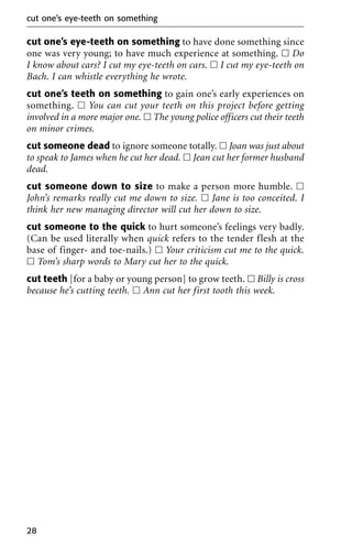 cut one’s eye-teeth on something to have done something since
one was very young; to have much experience at something. ᮀ Do
I know about cars? I cut my eye-teeth on cars. ᮀ I cut my eye-teeth on
Bach. I can whistle everything he wrote.
cut one’s teeth on something to gain one’s early experiences on
something. ᮀ You can cut your teeth on this project before getting
involved in a more major one. ᮀ The young police officers cut their teeth
on minor crimes.
cut someone dead to ignore someone totally. ᮀ Joan was just about
to speak to James when he cut her dead. ᮀ Jean cut her former husband
dead.
cut someone down to size to make a person more humble. ᮀ
John’s remarks really cut me down to size. ᮀ Jane is too conceited. I
think her new managing director will cut her down to size.
cut someone to the quick to hurt someone’s feelings very badly.
(Can be used literally when quick refers to the tender flesh at the
base of finger- and toe-nails.) ᮀ Your criticism cut me to the quick.
ᮀ Tom’s sharp words to Mary cut her to the quick.
cut teeth [for a baby or young person] to grow teeth. ᮀ Billy is cross
because he’s cutting teeth. ᮀ Ann cut her first tooth this week.
cut one’s eye-teeth on something
28
 