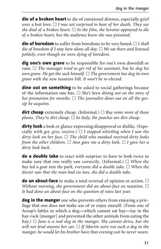 die of a broken heart to die of emotional distress, especially grief
over a lost love. ᮀ I was not surprised to hear of her death. They say
she died of a broken heart. ᮀ In the film, the heroine appeared to die
of a broken heart, but the audience knew she was poisoned.
die of boredom to suffer from boredom; to be very bored. ᮀ I shall
die of boredom if I stay here alone all day. ᮀ We sat there and listened
politely, even though we were dying of boredom.
dig one’s own grave to be responsible for one’s own downfall or
ruin. ᮀ The manager tried to get rid of his assistant, but he dug his
own grave. He got the sack himself. ᮀ The government has dug its own
grave with the new taxation bill. It won’t be re-elected.
dine out on something to be asked to social gatherings because
of the information one has. ᮀ She’s been dining out on the story of
her promotion for months. ᮀ The journalist dines out on all the gos-
sip he acquires.
dirt cheap extremely cheap. (Informal.) ᮀ Buy some more of those
plums. They’re dirt cheap. ᮀ In Italy, the peaches are dirt cheap.
dirty look a look or glance expressing disapproval or dislike. (Espe-
cially with get, give, receive.) ᮀ I stopped whistling when I saw the
dirty look on her face. ᮀ The child who sneaked received dirty looks
from the other children. ᮀ Ann gave me a dirty look. ᮀ I gave her a
dirty look back.
do a double take to react with surprise; to have to look twice to
make sure that one really saw correctly. (Informal.) ᮀ When the
boy led a goat into the park, everyone did a double take. ᮀ When the
doctor saw that the man had six toes, she did a double take.
do an about-face to make a total reversal of opinion or action. ᮀ
Without warning, the government did an about-face on taxation. ᮀ
It had done an about-face on the question of rates last year.
dog in the manger one who prevents others from enjoying a priv-
ilege that one does not make use of or enjoy oneself. (From one of
Aesop’s fables in which a dog—which cannot eat hay—lay in the
hay-rack [manger] and prevented the other animals from eating the
hay.) ᮀ Jane is a real dog in the manger. She cannot drive, but she
will not lend anyone her car. ᮀ If Martin were not such a dog in the
manger, he would let his brother have that evening suit he never wears.
dog in the manger
31
 
